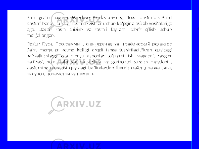 Paint grafik muxariri Windows 95 dasturi-ning ilova dasturidir. Paint dasturi har xil turdagi rasm chizishlar uchun ko’pgina asbob vositalariga ega. Dastur rasm chizish va rasmli fayllarni tahrir qilish uchun mo’ljallangan. Dastur Пуск, Программы , стандартная va графический редактор Paint menyular ketma ketligi orqali ishga tushiriladi.Ekran quyidagi ko’rsatkichlarga ega menyu asboblar to`plami, ish maydoni, ranglar palitrasi, holat satri hamda vertical va gorizontal surgich maydoni , dasturning menyusi quyidagi bo`limlardan iborat: файл ,правка ,вид, рисунок, пораметры va помощь. www.arxiv.uz 