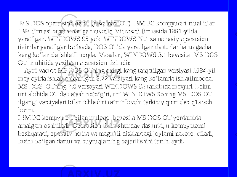  MS DOS operatsion tizimi (sistemasi OT) IBM PC kompyuteri mualliflar IBM firmasi buyurtmasiga muvofiq Microsoft firmasida 1981-yilda yaratilgan. WINDOWS 95 yoki WINDOWS NT zamonaviy operatsion tizimlar yaratilgan bo’lsada, DOS OT da yaratilgan dasturlar hanuzgacha keng ko’lamda ishlatilmoqda. Masalan, WINDOWS 3.1 bevosita MS DOS OT muhitida yozilgan operatsion tizimdir. Ayni vaqtda MS DOS OTning oxirgi keng tarqatilgan versiyasi 1994-yil may oyida ishlab chiqarilgan 6.22 versiyasi keng ko’lamda ishlatilmoqda. MS DOS OTning 7.0 versoyasi WINDOWS 95 tarkibida mavjud. Lekin uni alohida OT deb atash noto’g’ri, uni WINDOWS 95ning MS DOS OT ilgarigi versiyalari bilan ishlashni ta’minlovchi tarkibiy qism deb q1arash lozim. IBM PC kompyutori bilan muloqot bevosita MS DOS OT yordamida amalgam oshiriladi. Operatsion tizim shunday dasturki, u kompyutorni boshqaradi, operativ hotira va magnitli disklardagi joylarni nazorot qiladi, lozim bo’lgan dastur va buyruqlarning bajarilishini taminlaydi. www.arxiv.uz 