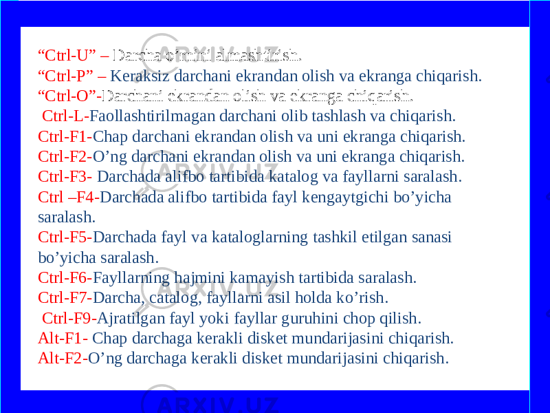 “ Ctrl-U” – Darcha o’rnini almashtirish. “Ctrl-P” – Keraksiz darchani ekrandan olish va ekranga chiqarish. “Ctrl-O”- Darchani ekrandan olish va ekranga chiqarish.   Ctrl-L- Faollashtirilmagan darchani olib tashlash va chiqarish. Ctrl-F1- Chap darchani ekrandan olish va uni ekranga chiqarish. Ctrl-F2- O’ng darchani ekrandan olish va uni ekranga chiqarish. Ctrl-F3- Darchada alifbo tartibida katalog va fayllarni saralash. Ctrl –F4- Darchada alifbo tartibida fayl kengaytgichi bo’yicha saralash. Ctrl-F5- Darchada fayl va kataloglarning tashkil etilgan sanasi bo’yicha saralash. Ctrl-F6- Fayllarning hajmini kamayish tartibida saralash. Ctrl-F7- Darcha, catalog, fayllarni asil holda ko’rish. Ctrl-F9- Ajratilgan fayl yoki fayllar guruhini chop qilish. Alt-F1- Chap darchaga kerakli disket mundarijasini chiqarish. Alt-F2- O’ng darchaga kerakli disket mundarijasini chiqarish. www.arxiv.uz 