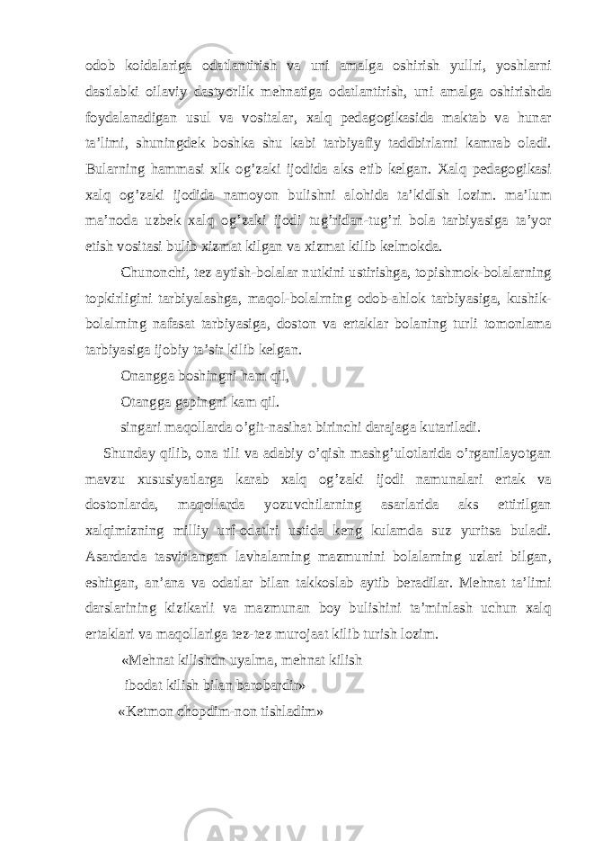 odob koidalariga odatlantirish va uni amalga oshirish yullri, yoshlarni dastlabki oilaviy dastyorlik mehnatiga odatlantirish, uni amalga oshirishda foydalanadigan usul va vositalar, xalq pedagogikasida maktab va hunar ta’limi, shuningdek boshka shu kabi tarbiyafiy taddbirlarni kamrab oladi. Bularning hammasi xlk og’zaki ijodida aks etib kelgan. Xalq pedagogikasi xalq og’zaki ijodida namoyon bulishni alohida ta’kidlsh lozim. ma’lum ma’noda uzbek xalq og’zaki ijodi tug’ridan-tug’ri bola tarbiyasiga ta’yor etish vositasi bulib xizmat kilgan va xizmat kilib kelmokda. Chunonchi, tez aytish-bolalar nutkini ustirishga, topishmok-bolalarning topkirligini tarbiyalashga, maqol-bolalrning odob-ahlok tarbiyasiga, kushik- bolalrning nafasat tarbiyasiga, doston va ertaklar bolaning turli tomonlama tarbiyasiga ijobiy ta’sir kilib kelgan. Onangga boshingni ham qil, Otangga gapingni kam qil. singari maqollarda o’git-nasihat birinchi darajaga kutariladi. Shunday qilib, ona tili va adabiy o’qish mashg’ulotlarida o’rganilayotgan mavzu xususiyatlarga karab xalq og’zaki ijodi namunalari ertak va dostonlarda, maqollarda yozuvchilarning asarlarida aks ettirilgan xalqimizning milliy urf-odatlri ustida keng kulamda suz yuritsa buladi. Asardarda tasvirlangan lavhalarning mazmunini bolalarning uzlari bilgan, eshitgan, an’ana va odatlar bilan takkoslab aytib beradilar. Mehnat ta’limi darslarining kizikarli va mazmunan boy bulishini ta’minlash uchun xalq ertaklari va maqollariga tez-tez murojaat kilib turish lozim. «Mehnat kilishdn uyalma, mehnat kilish ibodat kilish bilan barobardir» «Ketmon chopdim-non tishladim» 