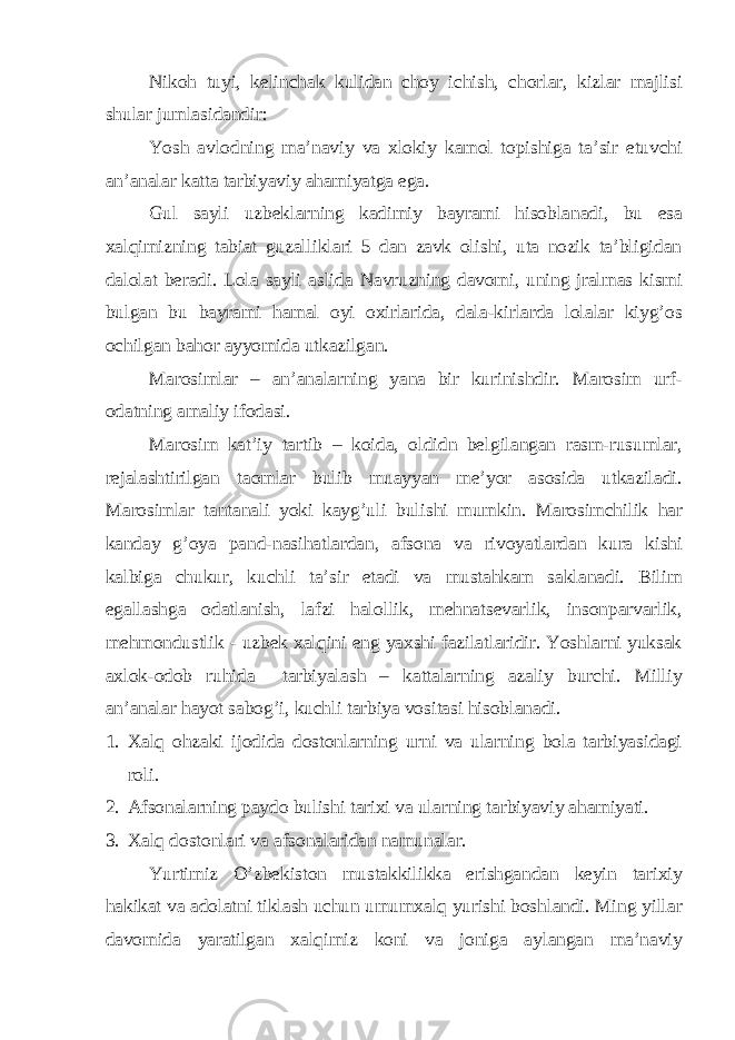 Nikoh tuyi, kelinchak kulidan choy ichish, chorlar, kizlar majlisi shular jumlasidandir: Yosh avlodning ma’naviy va xlokiy kamol topishiga ta’sir etuvchi an’analar katta tarbiyaviy ahamiyatga ega. Gul sayli uzbeklarning kadimiy bayrami hisoblanadi, bu esa xalqimizning tabiat guzalliklari 5 dan zavk olishi, uta nozik ta’bligidan dalolat beradi. Lola sayli aslida Navruzning davomi, uning jralmas kismi bulgan bu bayrami hamal oyi oxirlarida, dala-kirlarda lolalar kiyg’os ochilgan bahor ayyomida utkazilgan. Marosimlar – an’analarning yana bir kurinishdir. Marosim urf- odatning amaliy ifodasi. Marosim kat’iy tartib – koida, oldidn belgilangan rasm-rusumlar, rejalashtirilgan taomlar bulib muayyan me’yor asosida utkaziladi. Marosimlar tantanali yoki kayg’uli bulishi mumkin. Marosimchilik har kanday g’oya pand-nasihatlardan, afsona va rivoyatlardan kura kishi kalbiga chukur, kuchli ta’sir etadi va mustahkam saklanadi. Bilim egallashga odatlanish, lafzi halollik, mehnatsevarlik, insonparvarlik, mehmondustlik - uzbek xalqini eng yaxshi fazilatlaridir. Yoshlarni yuksak axlok-odob ruhida tarbiyalash – kattalarning azaliy burchi. Milliy an’analar hayot sabog’i, kuchli tarbiya vositasi hisoblanadi. 1. Xalq ohzaki ijodida dostonlarning urni va ularning bola tarbiyasidagi roli. 2. Afsonalarning paydo bulishi tarixi va ularning tarbiyaviy ahamiyati. 3. Xalq dostonlari va afsonalaridan namunalar. Yurtimiz O’zbekiston mustakkilikka erishgandan keyin tarixiy hakikat va adolatni tiklash uchun umumxalq yurishi boshlandi. Ming yillar davomida yaratilgan xalqimiz koni va joniga aylangan ma’naviy 