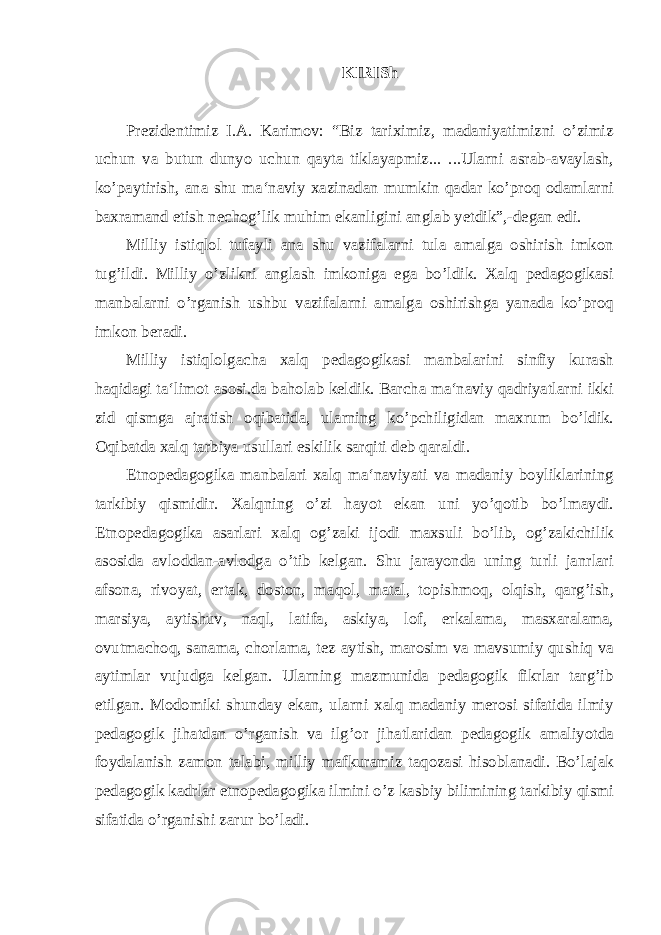 KIRISh Prezidentimiz I.A. Karimov: “Biz tariximiz, madaniyatimizni o’zimiz uchun va butun dunyo uchun qayta tiklayapmiz... ...Ularni asrab-avaylash, ko’paytirish, ana shu ma‘naviy xazinadan mumkin qadar ko’proq odamlarni baxramand etish nechog’lik muhim ekanligini anglab yetdik”,-degan edi. Milliy istiqlol tufayli ana shu vazifalarni tula amalga oshirish imkon tug’ildi. Milliy o’zlikni anglash imkoniga ega bo’ldik. Xalq pedagogikasi manbalarni o’rganish ushbu vazifalarni amalga oshirishga yanada ko’proq imkon beradi. Milliy istiqlolgacha xalq pedagogikasi manbalarini sinfiy kurash haqidagi ta‘limot asosi.da baholab keldik. Barcha ma‘naviy qadriyatlarni ikki zid qismga ajratish oqibatida, ularning ko’pchiligidan maxrum bo’ldik. Oqibatda xalq tarbiya usullari eskilik sarqiti deb qaraldi. Etnopedagogika manbalari xalq ma‘naviyati va madaniy boyliklarining tarkibiy qismidir. Xalqning o’zi hayot ekan uni yo’qotib bo’lmaydi. Etnopedagogika asarlari xalq og’zaki ijodi maxsuli bo’lib, og’zakichilik asosida avloddan-avlodga o’tib kelgan. Shu jarayonda uning turli janrlari afsona, rivoyat, ertak, doston, maqol, matal, topishmoq, olqish, qarg’ish, marsiya, aytishuv, naql, latifa, askiya, lof, erkalama, masxaralama, ovutmachoq, sanama, chorlama, tez aytish, marosim va mavsumiy qushiq va aytimlar vujudga kelgan. Ularning mazmunida pedagogik fikrlar targ’ib etilgan. Modomiki shunday ekan, ularni xalq madaniy merosi sifatida ilmiy pedagogik jihatdan o’rganish va ilg’or jihatlaridan pedagogik amaliyotda foydalanish zamon talabi, milliy mafkuramiz taqozasi hisoblanadi. Bo’lajak pedagogik kadrlar etnopedagogika ilmini o’z kasbiy bilimining tarkibiy qismi sifatida o’rganishi zarur bo’ladi. 