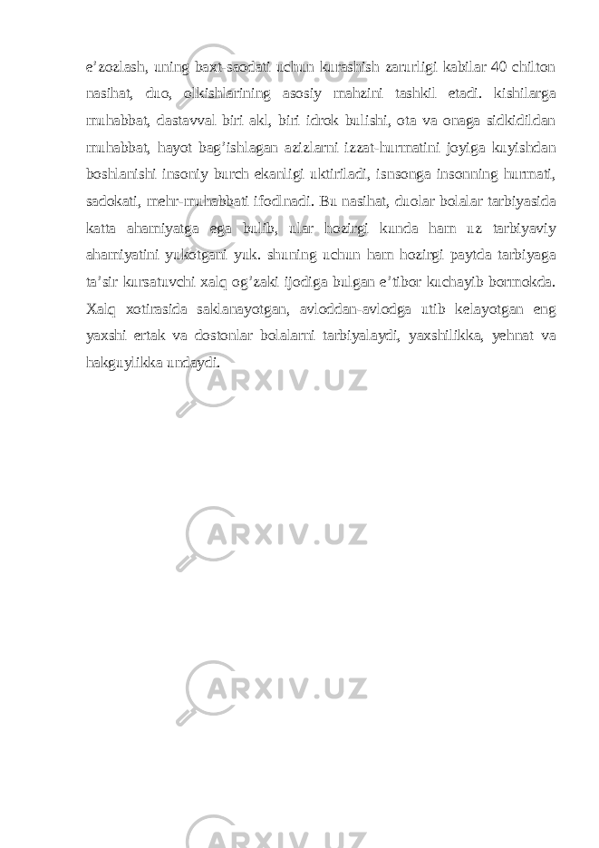 e’zozlash, uning baxt-saodati uchun kurashish zarurligi kabilar 40 chilton nasihat, duo, olkishlarining asosiy mahzini tashkil etadi. kishilarga muhabbat, dastavval biri akl, biri idrok bulishi, ota va onaga sidkidildan muhabbat, hayot bag’ishlagan azizlarni izzat-hurmatini joyiga kuyishdan boshlanishi insoniy burch ekanligi uktiriladi, isnsonga insonning hurmati, sadokati, mehr-muhabbati ifodlnadi. Bu nasihat, duolar bolalar tarbiyasida katta ahamiyatga ega bulib, ular hozirgi kunda ham uz tarbiyaviy ahamiyatini yukotgani yuk. shuning uchun ham hozirgi paytda tarbiyaga ta’sir kursatuvchi xalq og’zaki ijodiga bulgan e’tibor kuchayib bormokda. Xalq xotirasida saklanayotgan, avloddan-avlodga utib kelayotgan eng yaxshi ertak va dostonlar bolalarni tarbiyalaydi, yaxshilikka, yehnat va hakguylikka undaydi. 