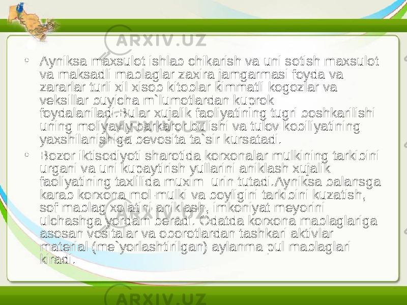 • Ayniksa maxsulot ishlab chikarish va uni sotish maxsulot va maksadli mablaglar zaxira jamgarmasi foyda va zararlar turli xil xisob kitoblar kimmatli kogozlar va veksillar buyicha m`lumotlardan kuprok foydalaniladi.Bular xujalik faoliyatining tugri boshkarilishi uning moliyaviy barkaror bulishi va tulov kobiliyatining yaxshilanishiga bevosita ta`sir kursatadi. • B ozor iktisodiyoti sharotida korxonalar mulkining tarkibini urgani va uni kupaytirish yullarini aniklash xujalik faoliyatining taxlilida muxim urin tutadi.Ayniksa balansga karab korxona mol-mulki va boyligini tarkibini kuzatish, sof mablag xolatini aniklash, imkoniyat meyorini ulchashga yordam beradi. Odatda korxona mablaglariga asosan vositalar va oborotlardan tashkari aktivlar material (me`yorlashtirilgan) aylanma pul mablaglari kiradi. 