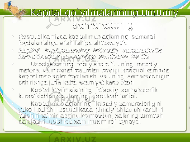 Kapital qo`yilmalarining umumiy samaradorligi • Respublikamizda kapital mablaglarning samarali foydalanishga erishilishiga shubxa yuk. • Kapital kuyilmalarning iktisodiy samaradorlik kursatkichlari va ularning xisoblash tartibi. • Uzbekistonning tabiiy sharoiti, uning moddiy- material va mexnat resurslari boyligi Respublikamizda kapital mablaglar foydlanish va uning samaradorligini oshirishga juda katta axamiyat kasb etadi. • Kapital kuyilmalarning iktisodiy samaradorlik kursatkichlari va ularning xisoblash tartibi. • Kapital mablaglarning iktisodiy samaradorligini yukori bulishi respublikada ijtimoiy ishlab chikarishni usishini ta`minlabgina kolmasdan, xalkning turmush darajasini usishida xam muxim rol’ uynaydi. 