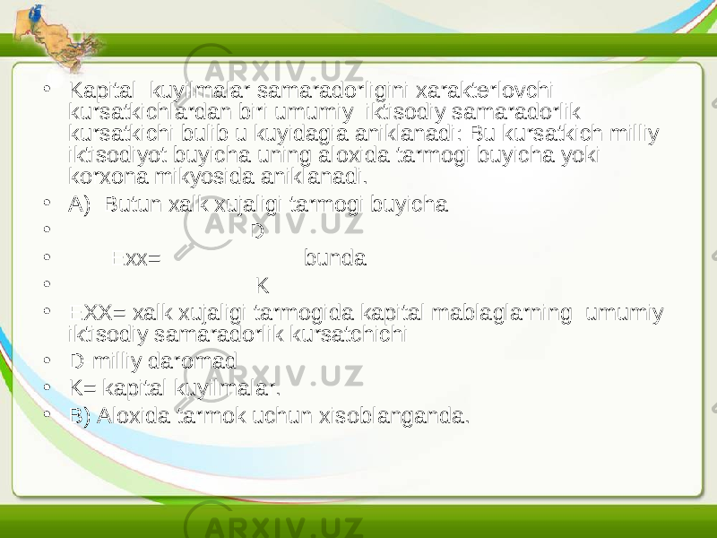 • Kapital kuyilmalar samaradorligini xarakterlovchi kursatkichlardan biri umumiy iktisodiy samaradorlik kursatkichi bulib u kuyidagia aniklanadi: Bu kursatkich milliy iktisodiyot buyicha uning aloxida tarmogi buyicha yoki korxona mikyosida aniklanadi. • A) Butun xalk xujaligi tarmogi buyicha • D • Exx= bunda • K • EXX= xalk xujaligi tarmogida kapital mablaglarning umumiy iktisodiy samaradorlik kursatchichi • D-milliy daromad • K= kapital kuyilmalar. • B) Aloxida tarmok uchun xisoblanganda. 