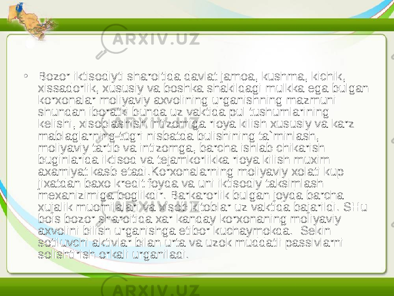 • Bozor iktisodiyti sharoitida davlat jamoa, kushma, kichik, xissadorlik, xususiy va boshka shakildagi mulkka ega bulgan korxonalar moliyaviy axvolining urganishning mazmuni shundan iboratki bunda uz vaktida pul tushumlarining kelishi, xisoblashish intizomiga rioya kilish xususiy va karz mablaglarning tugri nisbatda bulishining ta`minlash, moliyaviy tartib va intizomga, barcha ishlab chikarish buginlarida iktisod va tejamkorlikka rioya kilish muxim axamiyat kasb etadi.Korxonalarning moliyaviy xolati kup jixatdan baxo kredit foyda va uni iktisodiy taksimlash mexanizimiga boglikdir. Barkarorlik bulgan joyda barcha xujalik muomilalari va xisob kitoblar uz vaktida bajarildi. SHu bois bozor sharoitida xar kanday korxonaning moliyaviy axvolini bilish urganishga etibor kuchaymokda. Sekin sotiluvchi aktivlar bilan urta va uzok muddatli passivlarni solishtirish orkali urganiladi. 