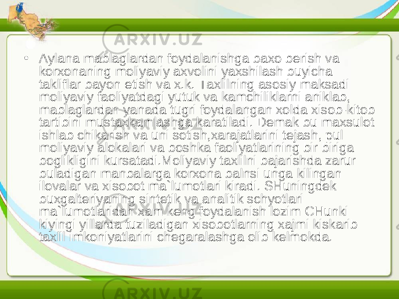 • Aylana mablaglardan foydalanishga baxo berish va korxonaning moliyaviy axvolini yaxshilash buyicha takliflar bayon etish va x.k. Taxlilning asosiy maksadi moliyaviy faoliyatdagi yutuk va kamchiliklarni aniklab, mablaglardan yanada tugri foydalangan xolda xisob-kitob tartibini mustaxkamlashga karatiladi. Demak bu maxsulot ishlab chikarish va uni sotish,xarajatlarini tejash, pul moliyaviy alokalari va boshka faoliyatlarining bir biriga boglikligini kursatadi.Moliyaviy taxlilni bajarishda zarur buladigan manbalarga korxona balnsi unga kilingan ilovalar va xisobot ma`lumotlari kiradi. SHuningdek buxgalteriyaning sintetik va analitik schyotlari ma`lumotlaridan xam keng foydalanish lozim CHunki kiyingi yillarda tuziladigan xisobotlarning xajmi kiskarib taxlil imkoniyatlarini chegaralashga olib kelmokda. 