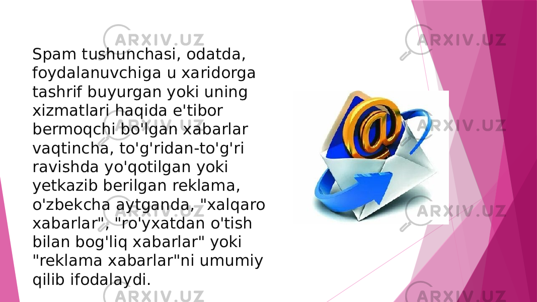 Spam tushunchasi, odatda, foydalanuvchiga u xaridorga tashrif buyurgan yoki uning xizmatlari haqida e&#39;tibor bermoqchi bo&#39;lgan xabarlar vaqtincha, to&#39;g&#39;ridan-to&#39;g&#39;ri ravishda yo&#39;qotilgan yoki yetkazib berilgan reklama, o&#39;zbekcha aytganda, &#34;xalqaro xabarlar&#34;, &#34;ro&#39;yxatdan o&#39;tish bilan bog&#39;liq xabarlar&#34; yoki &#34;reklama xabarlar&#34;ni umumiy qilib ifodalaydi. 