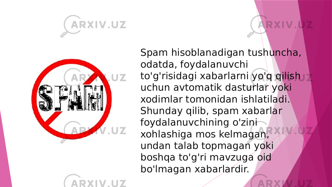 Spam hisoblanadigan tushuncha, odatda, foydalanuvchi to&#39;g&#39;risidagi xabarlarni yo&#39;q qilish uchun avtomatik dasturlar yoki xodimlar tomonidan ishlatiladi. Shunday qilib, spam xabarlar foydalanuvchining o&#39;zini xohlashiga mos kelmagan, undan talab topmagan yoki boshqa to&#39;g&#39;ri mavzuga oid bo&#39;lmagan xabarlardir. 