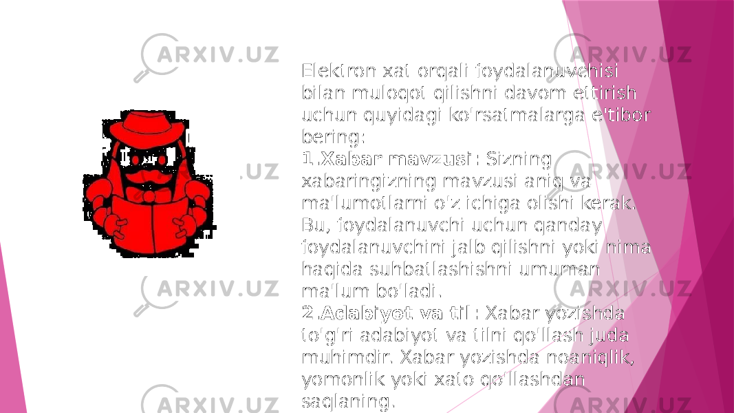 Elektron xat orqali foydalanuvchisi bilan muloqot qilishni davom ettirish uchun quyidagi ko&#39;rsatmalarga e&#39;tibor bering: 1. Xabar mavzusi: Sizning xabaringizning mavzusi aniq va ma&#39;lumotlarni o&#39;z ichiga olishi kerak. Bu, foydalanuvchi uchun qanday foydalanuvchini jalb qilishni yoki nima haqida suhbatlashishni umuman ma&#39;lum bo&#39;ladi. 2. Adabiyot va til: Xabar yozishda to&#39;g&#39;ri adabiyot va tilni qo&#39;llash juda muhimdir. Xabar yozishda noaniqlik, yomonlik yoki xato qo&#39;llashdan saqlaning. 