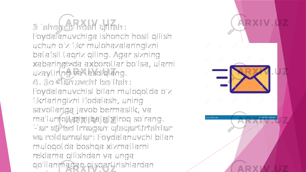 3 Ishonch hosil qilish: Foydalanuvchiga ishonch hosil qilish uchun o&#39;z fikr-mulohazalaringizni batafsil taqriz qiling. Agar sizning xabaringizda axborotlar bo&#39;lsa, ularni uzaytiring va tasdiqlang. 4. So&#39;zlanuvchi bo&#39;lish: Foydalanuvchisi bilan muloqotda o&#39;z fikrlaringizni ifodalash, uning savollariga javob bermaslik, va ma&#39;lumotlarini batafsilroq so&#39;rang. Har xil bo&#39;lmagan qisqartirishlar va reklamalar: Foydalanuvchi bilan muloqotda boshqa xizmatlarni reklama qilishdan va unga qo&#39;llanmagan qisqartirishlardan saqlaning. 