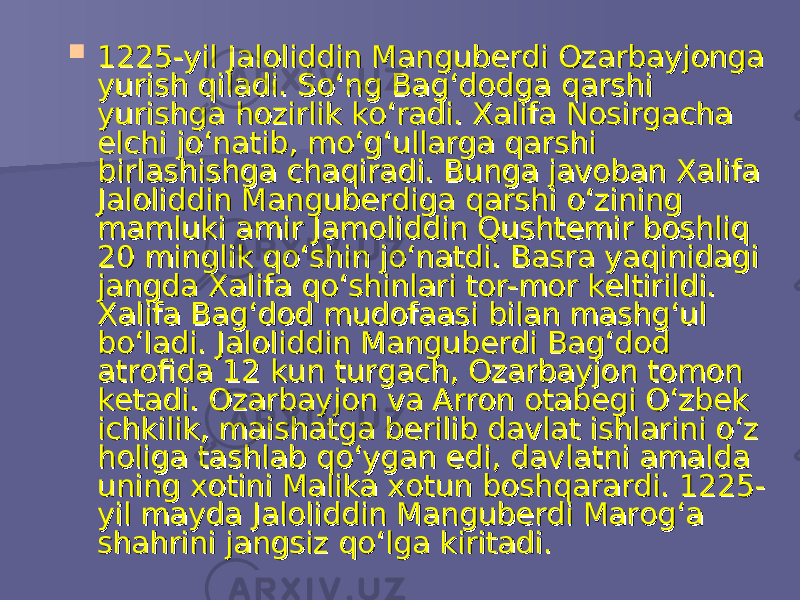  1225-yil Jaloliddin Manguberdi Ozarbayjonga 1225-yil Jaloliddin Manguberdi Ozarbayjonga yurish qiladi. So‘ng Bag‘dodga qarshi yurish qiladi. So‘ng Bag‘dodga qarshi yurishga hozirlik ko‘radi. Xalifa Nosirgacha yurishga hozirlik ko‘radi. Xalifa Nosirgacha elchi jo‘natib, mo‘g‘ullarga qarshi elchi jo‘natib, mo‘g‘ullarga qarshi birlashishga chaqiradi. Bunga javoban Xalifa birlashishga chaqiradi. Bunga javoban Xalifa Jaloliddin Manguberdiga qarshi o‘zining Jaloliddin Manguberdiga qarshi o‘zining mamluki amir Jamoliddin Qushtemir boshliq mamluki amir Jamoliddin Qushtemir boshliq 20 minglik qo‘shin jo‘natdi. Basra yaqinidagi 20 minglik qo‘shin jo‘natdi. Basra yaqinidagi jangda Xalifa qo‘shinlari tor-mor keltirildi. jangda Xalifa qo‘shinlari tor-mor keltirildi. Xalifa Bag‘dod mudofaasi bilan mashg‘ul Xalifa Bag‘dod mudofaasi bilan mashg‘ul bo‘ladi. Jaloliddin Manguberdi Bag‘dod bo‘ladi. Jaloliddin Manguberdi Bag‘dod atrofida 12 kun turgach, Ozarbayjon tomon atrofida 12 kun turgach, Ozarbayjon tomon ketadi. Ozarbayjon va Arron otabegi O‘zbek ketadi. Ozarbayjon va Arron otabegi O‘zbek ichkilik, maishatga berilib davlat ishlarini o‘z ichkilik, maishatga berilib davlat ishlarini o‘z holiga tashlab qo‘ygan edi, davlatni amalda holiga tashlab qo‘ygan edi, davlatni amalda uning xotini Malika xotun boshqarardi. 1225-uning xotini Malika xotun boshqarardi. 1225- yil mayda Jaloliddin Manguberdi Marog‘a yil mayda Jaloliddin Manguberdi Marog‘a shahrini jangsiz qo‘lga kiritadi. shahrini jangsiz qo‘lga kiritadi. 