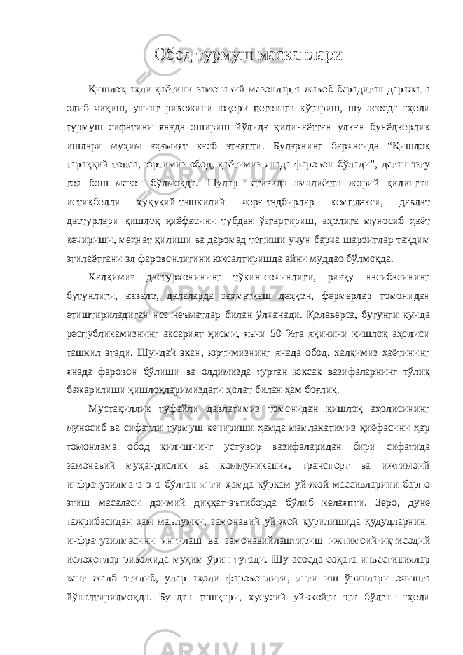 Обод турмуш масканлари Қишлоқ аҳли ҳаётини замонавий мезонларга жавоб берадиган даражага олиб чиқиш, унинг ривожини юқори поғонага кўтариш, шу асосда аҳоли турмуш сифатини янада ошириш йўлида қилинаётган улкан бунёдкорлик ишлари муҳим аҳамият касб этаяпти. Буларнинг барчасида “Қишлоқ тараққий топса, юртимиз обод, ҳаётимиз янада фаровон бўлади”, деган эзгу ғоя бош мезон бўлмоқда. Шулар негизида амалиётга жорий қилинган истиқболли ҳуқуқий-ташкилий чора-тадбирлар комплекси, давлат дастурлари қишлоқ қиёфасини тубдан ўзгартириш, аҳолига муносиб ҳаёт кечириши, меҳнат қилиши ва даромад топиши учун барча шароитлар тақдим этилаётгани эл фаровонлигини юксалтиришда айни муддао бўлмоқда. Халқимиз дастурхонининг тўкин-сочинлиги, ризқу насибасининг бутунлиги, аввало, далаларда заҳматкаш деҳқон, фермерлар томонидан етиштириладиган ноз-неъматлар билан ўлчанади. Қолаверса, бугунги кунда республикамизнинг аксарият қисми, яъни 50 %га яқинини қишлоқ аҳолиси ташкил этади. Шундай экан, юртимизнинг янада обод, халқимиз ҳаётининг янада фаровон бўлиши ва олдимизда турган юксак вазифаларнинг тўлиқ бажарилиши қишлоқларимиздаги ҳолат билан ҳам боғлиқ. Мустақиллик туфайли давлатимиз томонидан қишлоқ аҳолисининг муносиб ва сифатли турмуш кечириши ҳамда мамлакатимиз қиёфасини ҳар томонлама обод қилишнинг устувор вазифаларидан бири сифатида замонавий муҳандислик ва коммуникация, транспорт ва ижтимоий инфратузилмага эга бўлган янги ҳамда кўркам уй-жой массивларини барпо этиш масаласи доимий диққат-эътиборда бўлиб келаяпти. Зеро, дунё тажрибасидан ҳам маълумки, замонавий уй-жой қурилишида ҳудудларнинг инфратузилмасини янгилаш ва замонавийлаштириш ижтимоий-иқтисодий ислоҳотлар ривожида муҳим ўрин тутади. Шу асосда соҳага инвестициялар кенг жалб этилиб, улар аҳоли фаровонлиги, янги иш ўринлари очишга йўналтирилмоқда. Бундан ташқари, хусусий уй-жойга эга бўлган аҳоли 