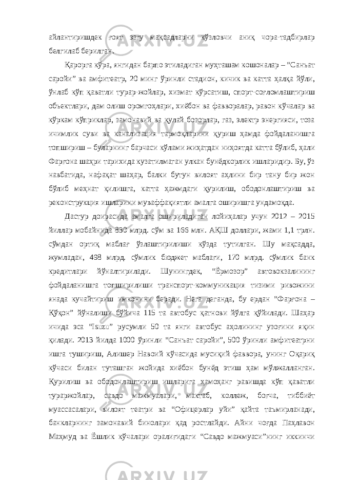 айлантиришдек ғоят эзгу мақсадларни кўзловчи аниқ чора-тадбирлар белгилаб берилган. Қарорга кўра, янгидан барпо этиладиган муҳташам кошоналар – “Санъат саройи” ва амфитеатр, 20 минг ўринли стадион, кичик ва катта ҳалқа йўли, ўнлаб кўп қаватли турар-жойлар, хизмат кўрсатиш, спорт-соғломлаштириш объектлари, дам олиш оромгоҳлари, хиёбон ва фавворалар, равон кўчалар ва кўркам кўприклар, замонавий ва қулай бозорлар, газ, электр энергияси, тоза ичимлик суви ва канализация тармоқларини қуриш ҳамда фойдаланишга топшириш – буларнинг барчаси кўлами жиҳатдан ниҳоятда катта бўлиб, ҳали Фарғона шаҳри тарихида кузатилмаган улкан бунёдкорлик ишларидир. Бу, ўз навбатида, нафақат шаҳар, балки бутун вилоят аҳлини бир тану бир жон бўлиб меҳнат қилишга, катта ҳажмдаги қурилиш, ободонлаштириш ва реконструкция ишларини муваффақиятли амалга оширишга ундамоқда. Дастур доирасида амалга ошириладиган лойиҳалар учун 2012 – 2015 йиллар мобайнида 830 млрд. сўм ва 166 млн. АҚШ доллари, жами 1,1 трлн. сўмдан ортиқ маблағ ўзлаштирилиши кўзда тутилган. Шу мақсадда, жумладан, 498 млрд. сўмлик бюджет маблағи, 170 млрд. сўмлик банк кредитлари йўналтирилади. Шунингдек, “Ёрмозор” автовокзалининг фойдаланишга топширилиши транспорт-коммуникация тизими ривожини янада кучайтириш имконини беради. Нега деганда, бу ердан “Фарғона – Қўқон” йўналиши бўйича 115 та автобус қатнови йўлга қўйилади. Шаҳар ичида эса “Isuzu” русумли 50 та янги автобус аҳолининг узоғини яқин қилади. 2013 йилда 1000 ўринли “Санъат саройи”, 500 ўринли амфитеатрни ишга тушириш, Алишер Навоий кўчасида мусиқий фаввора, унинг Оқариқ кўчаси билан туташган жойида хиёбон бунёд этиш ҳам мўлжалланган. Қурилиш ва ободонлаштириш ишларига ҳамоҳанг равишда кўп қаватли тураржойлар, савдо мажмуалари, мактаб, коллеж, боғча, тиббиёт муассасалари, вилоят театри ва “Офицерлар уйи” қайта таъмирланади, банкларнинг замонавий бинолари қад ростлайди. Айни чоғда Паҳлавон Маҳмуд ва Ёшлик кўчалари оралиғидаги “Савдо мажмуаси”нинг иккинчи 