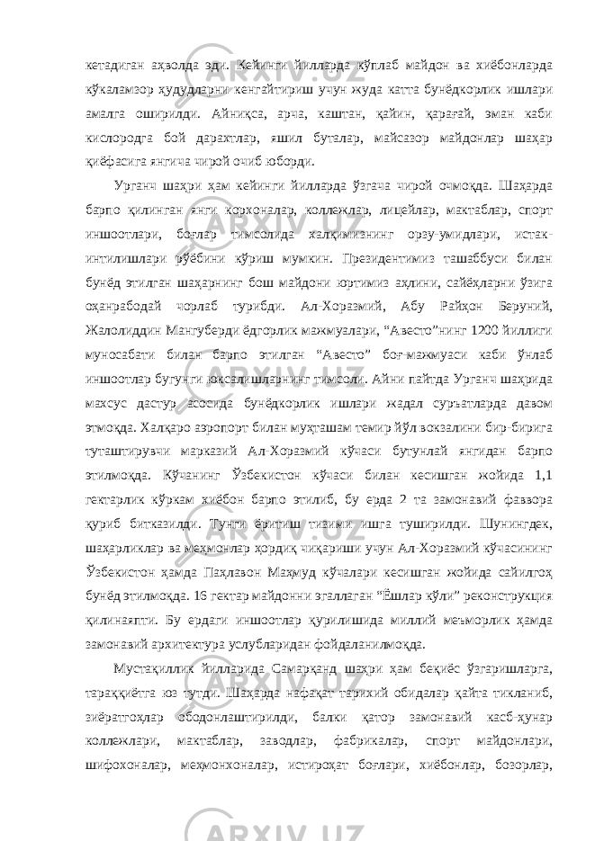 кетадиган аҳволда эди. Кейинги йилларда кўплаб майдон ва хиёбонларда кўкаламзор ҳудудларни кенгайтириш учун жуда катта бунёдкорлик ишлари амалга оширилди. Айниқса, арча, каштан, қайин, қарағай, эман каби кислородга бой дарахтлар, яшил буталар, майсазор майдонлар шаҳар қиёфасига янгича чирой очиб юборди. Урганч шаҳри ҳам кейинги йилларда ўзгача чирой очмоқда. Шаҳарда барпо қилинган янги корхоналар, коллежлар, лицейлар, мактаблар, спорт иншоотлари, боғлар тимсолида халқимизнинг орзу-умидлари, истак- интилишлари рўёбини кўриш мумкин. Президентимиз ташаббуси билан бунёд этилган шаҳарнинг бош майдони юртимиз аҳлини, сайёҳларни ўзига оҳанрабодай чорлаб турибди. Ал-Хоразмий, Абу Райҳон Беруний, Жалолиддин Мангуберди ёдгорлик мажмуалари, “Авесто”нинг 1200 йиллиги муносабати билан барпо этилган “Авесто” боғ-мажмуаси каби ўнлаб иншоотлар бугунги юксалишларнинг тимсоли. Айни пайтда Урганч шаҳрида махсус дастур асосида бунёдкорлик ишлари жадал суръатларда давом этмоқда. Халқаро аэропорт билан муҳташам темир йўл вокзалини бир-бирига туташтирувчи марказий Ал-Хоразмий кўчаси бутунлай янгидан барпо этилмоқда. Кўчанинг Ўзбекистон кўчаси билан кесишган жойида 1,1 гектарлик кўркам хиёбон барпо этилиб, бу ерда 2 та замонавий фаввора қуриб битказилди. Тунги ёритиш тизими ишга туширилди. Шунингдек, шаҳарликлар ва меҳмонлар ҳордиқ чиқариши учун Ал-Хоразмий кўчасининг Ўзбекистон ҳамда Паҳлавон Маҳмуд кўчалари кесишган жойида сайилгоҳ бунёд этилмоқда. 16 гектар майдонни эгаллаган “Ёшлар кўли” реконструкция қилинаяпти. Бу ердаги иншоотлар қурилишида миллий меъморлик ҳамда замонавий архитектура услубларидан фойдаланилмоқда. Мустақиллик йилларида Самарқанд шаҳри ҳам беқиёс ўзгаришларга, тараққиётга юз тутди. Шаҳарда нафақат тарихий обидалар қайта тикланиб, зиёратгоҳлар ободонлаштирилди, балки қатор замонавий касб-ҳунар коллежлари, мактаблар, заводлар, фабрикалар, спорт майдонлари, шифохоналар, меҳмонхоналар, истироҳат боғлари, хиёбонлар, бозорлар, 