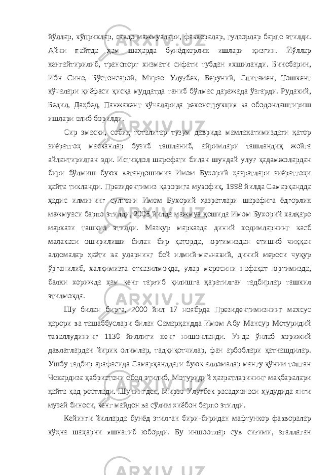 йўллар, кўприклар, савдо мажмуалари, фавворалар, гулзорлар барпо этилди. Айни пайтда ҳам шаҳарда бунёдкорлик ишлари қизғин. Йўллар кенгайтирилиб, транспорт хизмати сифати тубдан яхшиланди. Бинобарин, Ибн Сино, Бўстонсарой, Мирзо Улуғбек, Беруний, Спитамен, Тошкент кўчалари қиёфаси қисқа муддатда таниб бўлмас даражада ўзгарди. Рудакий, Бедил, Даҳбед, Панжакент кўчаларида реконструкция ва ободонлаштириш ишлари олиб борилди. Сир эмаски, собиқ тоталитар тузум даврида мамлакатимиздаги қатор зиёратгоҳ масканлар бузиб ташланиб, айримлари ташландиқ жойга айлантирилган эди. Истиқлол шарофати билан шундай улуғ қадамжолардан бири бўлмиш буюк ватандошимиз Имом Бухорий ҳазратлари зиёратгоҳи қайта тикланди. Президентимиз қарорига мувофиқ, 1998 йилда Самарқандда ҳадис илмининг султони Имом Бухорий ҳазратлари шарафига ёдгорлик мажмуаси барпо этилди, 2008 йилда мажмуа қошида Имом Бухорий халқаро маркази ташкил этилди. Мазкур марказда диний ходимларнинг касб малакаси оширилиши билан бир қаторда, юртимиздан етишиб чиққан алломалар ҳаёти ва уларнинг бой илмий-маънавий, диний мероси чуқур ўрганилиб, халқимизга етказилмоқда, улар меросини нафақат юртимизда, балки хорижда ҳам кенг тарғиб қилишга қаратилган тадбирлар ташкил этилмоқда. Шу билан бирга, 2000 йил 17 ноябрда Президентимизнинг махсус қарори ва ташаббуслари билан Самарқандда Имом Абу Мансур Мотуридий таваллудининг 1130 йиллиги кенг нишонланди. Унда ўнлаб хорижий давлатлардан йирик олимлар, тадқиқотчилар, фан арбоблари қатнашдилар. Ушбу тадбир арафасида Самарқанддаги буюк алломалар мангу қўним топган Чокардиза қабристони обод этилиб, Мотуридий ҳазратларининг мақбаралари қайта қад ростлади. Шунингдек, Мирзо Улуғбек расадхонаси ҳудудида янги музей биноси, кенг майдон ва сўлим хиёбон барпо этилди. Кейинги йилларда бунёд этилган бири-биридан мафтункор фавворалар кўҳна шаҳарни яшнатиб юборди. Бу иншоотлар сув сиғими, эгаллаган 