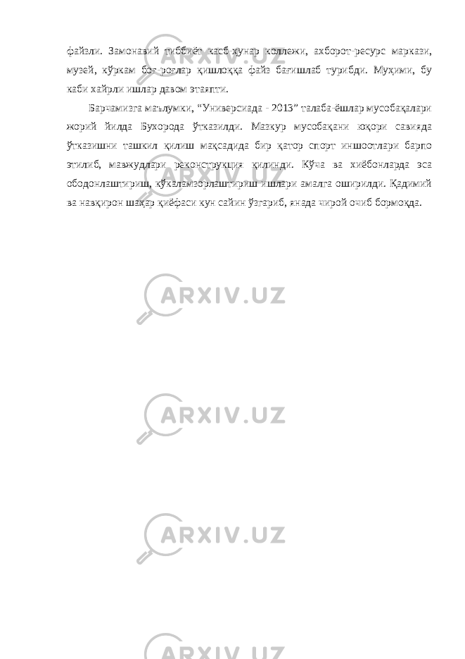 файзли. Замонавий тиббиёт касб-ҳунар коллежи, ахборот-ресурс маркази, музей, кўркам боғ-роғлар қишлоққа файз бағишлаб турибди. Муҳими, бу каби хайрли ишлар давом этаяпти. Барчамизга маълумки, “Универсиада - 2013” талаба-ёшлар мусобақалари жорий йилда Бухорода ўтказилди. Мазкур мусобақани юқори савияда ўтказишни ташкил қилиш мақсадида бир қатор спорт иншоотлари барпо этилиб, мавжудлари реконструкция қилинди. Кўча ва хиёбонларда эса ободонлаштириш, кўкаламзорлаштириш ишлари амалга оширилди. Қадимий ва навқирон шаҳар қиёфаси кун сайин ўзгариб, янада чирой очиб бормоқда. 