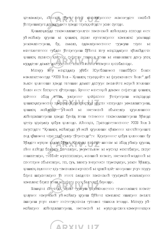 қатламлари, айниқса, ўрта синф вакилларининг жамиятдаги ижобий ўзгаришларга дахлдорлиги ҳамда тараққиётдаги роли ортади. Қишлоқларда такомиллаштирилган замонавий лойиҳалар асосида янги уй-жойлар қуриш ва қишлоқ аҳоли пунктларини комплекс равишда ривожлантириш, бу, аввало, одамларимизнинг турмуш тарзи ва менталитетини тубдан ўзгартириш бўйича эзгу мақсадларни кўзлайдиган қишлоқ аҳолиси ҳаётини сифатли ташкил этиш ва яхшилашга доир узоқ муддатли давлат дастурининг асосий маъно-мазмуни ҳисобланади. Мазкур эзгу мақсадлар рўёби Юртбошимиз ташаббуси билан мамлакатимизда “2009 йил – Қишлоқ тараққиёти ва фаровонлиги йили” деб эълон қилиниши ҳамда тегишли давлат дастури амалиётга жорий этилиши билан янги босқичга кўтарилди. Бунинг мантиқий давоми сифатида қишлоқ ҳаётини обод этиш, уларнинг қиёфасини ўзгартириш мақсадида қишлоқларимизни замонавий архитектура нуқтаи назаридан режалаштириш, қишлоқ жойларда уй-жой ва ижтимоий объектлар қурилишини лойиҳалаштириш ҳамда бунёд этиш тизимини такомиллаштириш йўлида қатор қарорлар қабул қилинди. Айниқса, Президентимизнинг 2009 йил 3 августдаги “Қишлоқ жойларда уй-жой қурилиши кўламини кенгайтиришга оид қўшимча чора-тадбирлар тўғрисида”ги Қарорининг қабул қилиниши бу йўлдаги муҳим қадам бўлди. Қарорда нафақат шинам ва обод уйлар қуриш, айни пайтда болалар боғчалари, умумтаълим ва мусиқа мактаблари, спорт иншоотлари, тиббиёт муассасалари, маиший хизмат, ижтимоий-маданий ва санитария объектлари, газ, сув, электр энергияси тармоқлари, равон йўллар, қишлоқ аҳлининг ҳар томонлама муносиб ва қулай ҳаёт кечириши учун зарур барча шароитларни ўз ичига оладиган замонавий тураржой мавзеларини комплекс барпо этиш вазифаси аниқ белгилаб берилди. Бошқача айтганда, аҳоли турмуш фаровонлигини таъминлашга хизмат қилувчи намунавий уй-жойлар қуриш бўйича комплекс ишларни амалга ошириш учун яхлит институционал тузилма ташкил этилди. Мазкур уй- жойларни лойиҳалаштириш, ижтимоий ва муҳандислик-коммуникация 