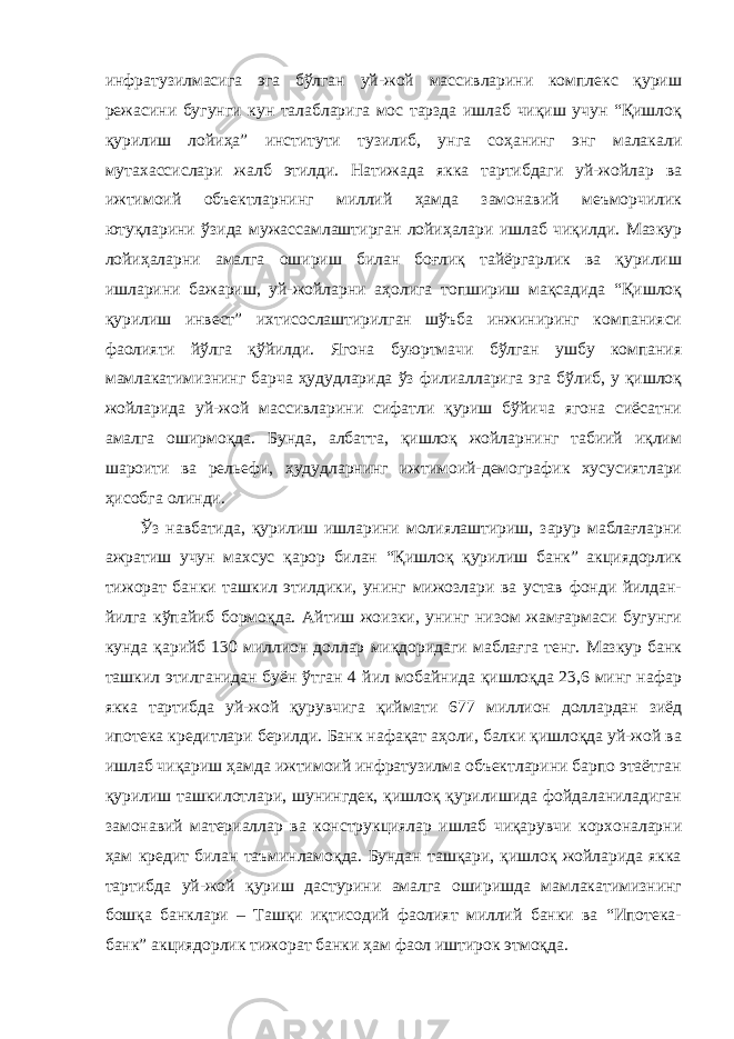 инфратузилмасига эга бўлган уй-жой массивларини комплекс қуриш режасини бугунги кун талабларига мос тарзда ишлаб чиқиш учун “Қишлоқ қурилиш лойиҳа” институти тузилиб, унга соҳанинг энг малакали мутахассислари жалб этилди. Натижада якка тартибдаги уй-жойлар ва ижтимоий объектларнинг миллий ҳамда замонавий меъморчилик ютуқларини ўзида мужассамлаштирган лойиҳалари ишлаб чиқилди. Мазкур лойиҳаларни амалга ошириш билан боғлиқ тайёргарлик ва қурилиш ишларини бажариш, уй-жойларни аҳолига топшириш мақсадида “Қишлоқ қурилиш инвест” ихтисослаштирилган шўъба инжиниринг компанияси фаолияти йўлга қўйилди. Ягона буюртмачи бўлган ушбу компания мамлакатимизнинг барча ҳудудларида ўз филиалларига эга бўлиб, у қишлоқ жойларида уй-жой массивларини сифатли қуриш бўйича ягона сиёсатни амалга оширмоқда. Бунда, албатта, қишлоқ жойларнинг табиий иқлим шароити ва рельефи, ҳудудларнинг ижтимоий-демографик хусусиятлари ҳисобга олинди. Ўз навбатида, қурилиш ишларини молиялаштириш, зарур маблағларни ажратиш учун махсус қарор билан “Қишлоқ қурилиш банк” акциядорлик тижорат банки ташкил этилдики, унинг мижозлари ва устав фонди йилдан- йилга кўпайиб бормоқда. Айтиш жоизки, унинг низом жамғармаси бугунги кунда қарийб 130 миллион доллар миқдоридаги маблағга тенг. Мазкур банк ташкил этилганидан буён ўтган 4 йил мобайнида қишлоқда 23,6 минг нафар якка тартибда уй-жой қурувчига қиймати 677 миллион доллардан зиёд ипотека кредитлари берилди. Банк нафақат аҳоли, балки қишлоқда уй-жой ва ишлаб чиқариш ҳамда ижтимоий инфратузилма объектларини барпо этаётган қурилиш ташкилотлари, шунингдек, қишлоқ қурилишида фойдаланиладиган замонавий материаллар ва конструкциялар ишлаб чиқарувчи корхоналарни ҳам кредит билан таъминламоқда. Бундан ташқари, қишлоқ жойларида якка тартибда уй-жой қуриш дастурини амалга оширишда мамлакатимизнинг бошқа банклари – Ташқи иқтисодий фаолият миллий банки ва “Ипотека- банк” акциядорлик тижорат банки ҳам фаол иштирок этмоқда. 