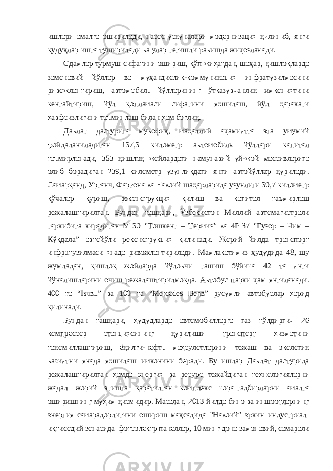 ишлари амалга оширилади, насос ускуналари модернизация қилиниб, янги қудуқлар ишга туширилади ва улар тегишли равишда жиҳозланади. Одамлар турмуш сифатини ошириш, кўп жиҳатдан, шаҳар, қишлоқларда замонавий йўллар ва муҳандислик-коммуникация инфратузилмасини ривожлантириш, автомобиль йўлларининг ўтказувчанлик имкониятини кенгайтириш, йўл қопламаси сифатини яхшилаш, йўл ҳаракати хавфсизлигини таъминлаш билан ҳам боғлиқ. Давлат дастурига мувофиқ, маҳаллий аҳамиятга эга умумий фойдаланиладиган 137,3 километр автомобиль йўллари капитал таъмирланади, 353 қишлоқ жойлардаги намунавий уй-жой массивларига олиб борадиган 239,1 километр узунликдаги янги автойўллар қурилади. Самарқанд, Урганч, Фарғона ва Навоий шаҳарларида узунлиги 39,7 километр кўчалар қуриш, реконструкция қилиш ва капитал таъмирлаш режалаштирилган. Бундан ташқари, Ўзбекистон Миллий автомагистрали таркибига кирадиган М-39 “Тошкент – Термиз” ва 4Р-87 “Fузор – Чим – Кўкдала” автойўли реконструкция қилинади. Жорий йилда транспорт инфратузилмаси янада ривожлантирилади. Мамлакатимиз ҳудудида 48, шу жумладан, қишлоқ жойларда йўловчи ташиш бўйича 42 та янги йўналишларини очиш режалаштирилмоқда. Автобус парки ҳам янгиланади. 400 та “Isuzu” ва 100 та “Mercedes Benz” русумли автобуслар харид қилинади. Бундан ташқари, ҳудудларда автомобилларга газ тўлдиргич 26 компрессор станциясининг қурилиши транспорт хизматини такомиллаштириш, ёқилғи-нефть маҳсулотларини тежаш ва экологик вазиятни янада яхшилаш имконини беради. Бу ишлар Давлат дастурида режалаштирилган ҳамда энергия ва ресурс тежайдиган технологияларни жадал жорий этишга қаратилган комплекс чора-тадбирларни амалга оширишнинг муҳим қисмидир. Масалан, 2013 йилда бино ва иншоотларнинг энергия самарадорлигини ошириш мақсадида “Навоий” эркин индустриал- иқтисодий зонасида фотоэлектр панеллар, 10 минг дона замонавий, самарали 