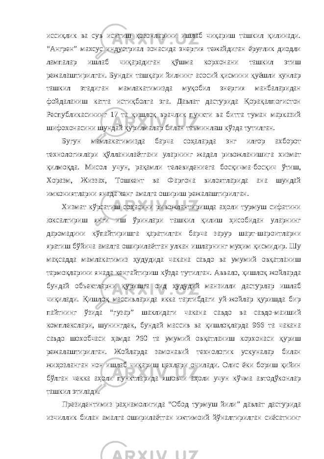 иссиқлик ва сув иситиш қозонларини ишлаб чиқариш ташкил қилинади. “Ангрен” махсус индустриал зонасида энергия тежайдиган ёруғлик диодли лампалар ишлаб чиқарадиган қўшма корхонани ташкил этиш режалаштирилган. Бундан ташқари йилнинг асосий қисмини қуёшли кунлар ташкил этадиган мамлакатимизда муқобил энергия манбаларидан фойдаланиш катта истиқболга эга. Давлат дастурида Қорақалпоғистон Республикасининг 17 та қишлоқ врачлик пункти ва битта туман марказий шифохонасини шундай қурилмалар билан таъминлаш кўзда тутилган. Бугун мамлакатимизда барча соҳаларда энг илғор ахборот технологиялари қўлланилаётгани уларнинг жадал ривожланишига хизмат қилмоқда. Мисол учун, рақамли телевидениега босқичма-босқич ўтиш, Хоразм, Жиззах, Тошкент ва Фарғона вилоятларида ана шундай имкониятларни янада кенг амалга ошириш режалаштирилган. Хизмат кўрсатиш соҳасини ривожлантиришда аҳоли турмуш сифатини юксалтириш янги иш ўринлари ташкил қилиш ҳисобидан уларнинг даромадини кўпайтиришга қаратилган барча зарур шарт-шароитларни яратиш бўйича амалга оширилаётган улкан ишларнинг муҳим қисмидир. Шу мақсадда мамлакатимиз ҳудудида чакана савдо ва умумий овқатланиш тармоқларини янада кенгайтириш кўзда тутилган. Аввало, қишлоқ жойларда бундай объектларни қуришга оид ҳудудий манзилли дастурлар ишлаб чиқилади. Қишлоқ массивларида якка тартибдаги уй-жойлар қуришда бир пайтнинг ўзида “гузар” шаклидаги чакана савдо ва савдо-маиший комплекслари, шунингдек, бундай массив ва қишлоқларда 966 та чакана савдо шохобчаси ҳамда 260 та умумий овқатланиш корхонаси қуриш режалаштирилган. Жойларда замонавий технологик ускуналар билан жиҳозланган нон ишлаб чиқариш цехлари очилади. Олис ёки бориш қийин бўлган чекка аҳоли пунктларида яшовчи аҳоли учун кўчма автодўконлар ташкил этилади. Президентимиз раҳнамолигида “Обод турмуш йили” давлат дастурида изчиллик билан амалга оширилаётган ижтимоий йўналтирилган сиёсатнинг 