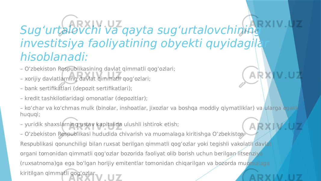 Sug‘urtalovchi va qayta sug‘urtalovchining investitsiya faoliyatining obyekti quyidagilar hisoblanadi: – O‘zbekiston Respublikasining davlat qimmatli qog‘ozlari; – xorijiy davlatlarning davlat qimmatli qog‘ozlari; – bank sertifikatlari (depozit sertifikatlari); – kredit tashkilotlaridagi omonatlar (depozitlar); – ko‘char va ko‘chmas mulk (binolar, inshoatlar, jixozlar va boshqa moddiy qiymatliklar) va ularga egalik huquqi; – yuridik shaxslarning ustav kapitalida ulushli ishtirok etish; – O‘zbekiston Respublikasi hududida chivarish va muomalaga kiritishga O‘zbekiston Respublikasi qonunchiligi bilan ruxsat berilgan qimmatli qog‘ozlar yoki tegishli vakolatli davlat organi tomonidan qimmatli qog‘ozlar bozorida faoliyat olib borish uchun berilgan litsenziya (ruxsatnoma)ga ega bo‘lgan horijiy emitentlar tomonidan chiqarilgan va bozorda muomalaga kiritilgan qimmatli qog‘ozlar. 