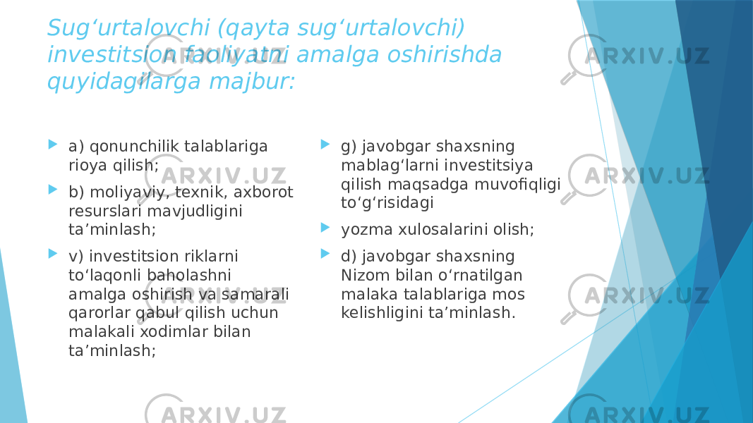 Sug‘urtalovchi (qayta sug‘urtalovchi) investitsion faoliyatni amalga oshirishda quyidagilarga majbur:  a) qonunchilik talablariga rioya qilish;  b) moliyaviy, texnik, axborot resurslari mavjudligini ta’minlash;  v) investitsion riklarni to‘laqonli baholashni amalga oshirish va samarali qarorlar qabul qilish uchun malakali xodimlar bilan ta’minlash;  g) javobgar shaxsning mablag‘larni investitsiya qilish maqsadga muvofiqligi to‘g‘risidagi  yozma xulosalarini olish;  d) javobgar shaxsning Nizom bilan o‘rnatilgan malaka talablariga mos kelishligini ta’minlash. 