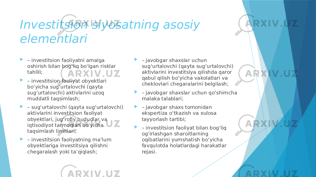 Investitsion siyosatning asosiy elementlari  – investitsion faoliyatni amalga oshirish bilan bog‘liq bo‘lgan risklar tahlili;  – investitsion faoliyat obyektlari bo‘yicha sug‘urtalovchi (qayta sug‘urtalovchi) aktivlarini uzoq muddatli taqsimlash;  – sug‘urtalovchi (qayta sug‘urtalovchi) aktivlarini investitsion faoliyat obyektlari, jug‘rofiy hududlar va iqtisodiyot tarmoqlari bo‘yicha taqsimlash limitlari;  – investitsion faoliyatning ma’lum obyektlariga investitsiya qilishni chegaralash yoki ta’qiqlash;  – javobgar shaxslar uchun sug‘urtalovchi (qayta sug‘urtalovchi) aktivlarini investitsiya qilishda qaror qabul qilish bo‘yicha vakolatlari va cheklovlari chegaralarini belgilash;  – javobgar shaxslar uchun qo‘shimcha malaka talablari;  – javobgar shaxs tomonidan ekspertiza o‘tkazish va xulosa tayyorlash tartibi;  – investitsion faoliyat bilan bog‘liq og‘irlashgan sharoitlarning oqibatlarini yumshatish bo‘yicha favqulotda holatlardagi harakatlar rejasi. 