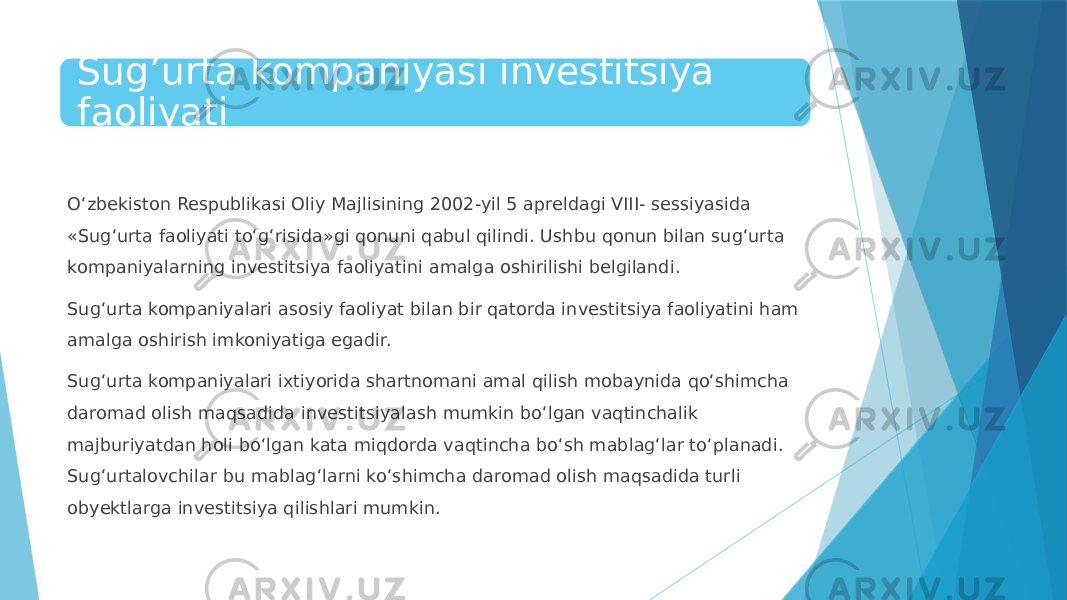 Sug’urta kompaniyasi investitsiya faoliyati O‘zbekiston Respublikasi Oliy Majlisining 2002-yil 5 apreldagi VIII- sessiyasida «Sug‘urta faoliyati to‘g‘risida»gi qonuni qabul qilindi. Ushbu qonun bilan sug‘urta kompaniyalarning investitsiya faoliyatini amalga oshirilishi belgilandi. Sug‘urta kompaniyalari asosiy faoliyat bilan bir qatorda investitsiya faoliyatini ham amalga oshirish imkoniyatiga egadir. Sug‘urta kompaniyalari ixtiyorida shartnomani amal qilish mobaynida qo‘shimcha daromad olish maqsadida investitsiyalash mumkin bo‘lgan vaqtinchalik majburiyatdan holi bo‘lgan kata miqdorda vaqtincha bo‘sh mablag‘lar to‘planadi. Sug‘urtalovchilar bu mablag‘larni ko‘shimcha daromad olish maqsadida turli obyektlarga investitsiya qilishlari mumkin. 