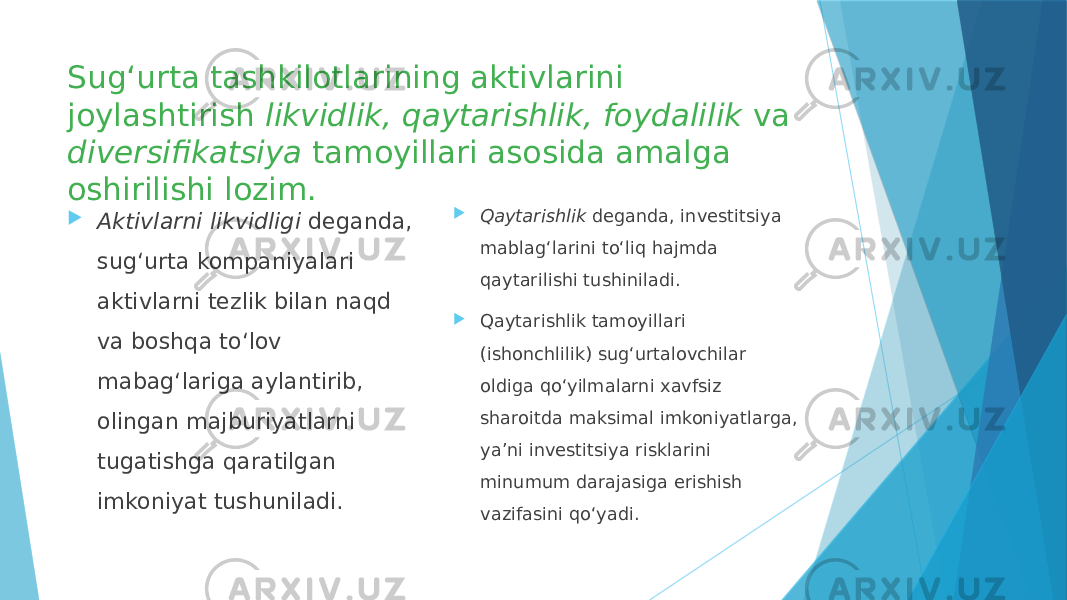 Sug‘urta tashkilotlarining aktivlarini joylashtirish likvidlik, qaytarishlik, foydalilik va diversifikatsiya tamoyillari asosida amalga oshirilishi lozim.  Aktivlarni likvidligi deganda, sug‘urta kompaniyalari aktivlarni tezlik bilan naqd va boshqa to‘lov mabag‘lariga aylantirib, olingan majburiyatlarni tugatishga qaratilgan imkoniyat tushuniladi.  Qaytarishlik deganda, investitsiya mablag‘larini to‘liq hajmda qaytarilishi tushiniladi.  Qaytarishlik tamoyillari (ishonchlilik) sug‘urtalovchilar oldiga qo‘yilmalarni xavfsiz sharoitda maksimal imkoniyatlarga, ya’ni investitsiya risklarini minumum darajasiga erishish vazifasini qo‘yadi. 