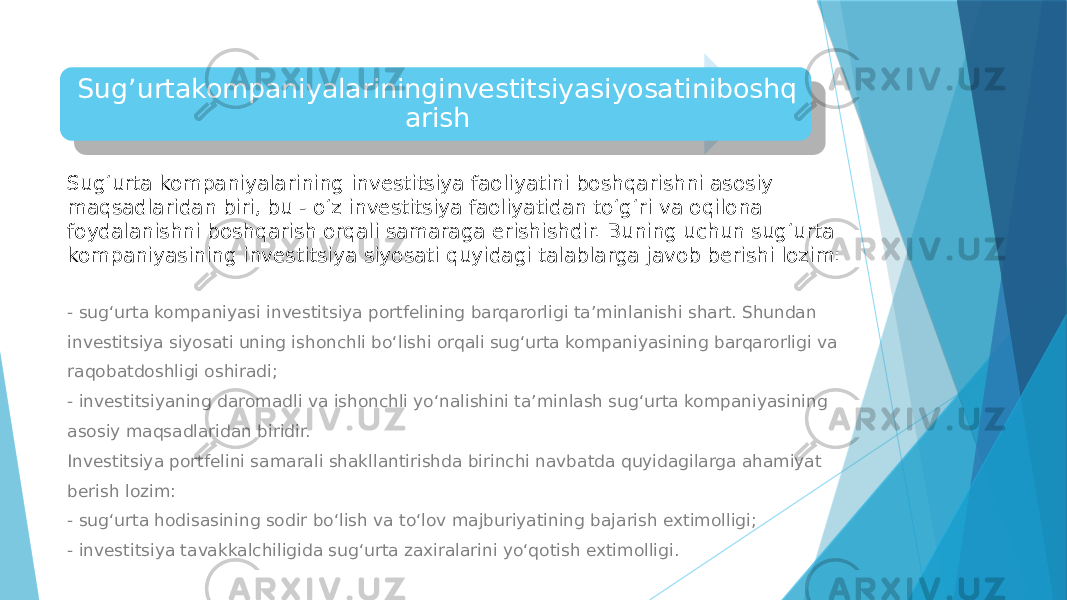 Sug’urtakompaniyalarininginvestitsiyasiyosatiniboshq arish Sug‘urta kompaniyalarining investitsiya faoliyatini boshqarishni asosiy maqsadlaridan biri, bu - o‘z investitsiya faoliyatidan to‘g‘ri va oqilona foydalanishni boshqarish orqali samaraga erishishdir. Buning uchun sug‘urta kompaniyasining investitsiya siyosati quyidagi talablarga javob berishi lozim: - sug‘urta kompaniyasi investitsiya portfelining barqarorligi ta’minlanishi shart. Shundan investitsiya siyosati uning ishonchli bo‘lishi orqali sug‘urta kompaniyasining barqarorligi va raqobatdoshligi oshiradi; - investitsiyaning daromadli va ishonchli yo‘nalishini ta’minlash sug‘urta kompaniyasining asosiy maqsadlaridan biridir. Investitsiya portfelini samarali shakllantirishda birinchi navbatda quyidagilarga ahamiyat berish lozim: - sug‘urta hodisasining sodir bo‘lish va to‘lov majburiyatining bajarish extimolligi; - investitsiya tavakkalchiligida sug‘urta zaxiralarini yo‘qotish extimolligi. 01 07 