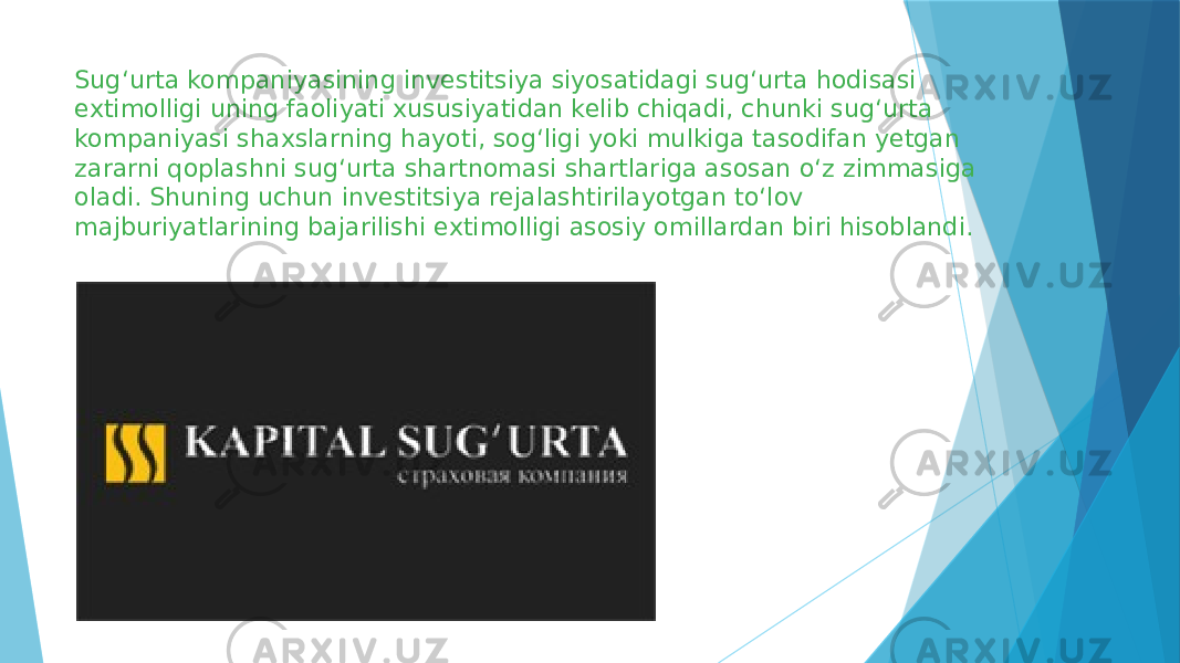 Sug‘urta kompaniyasining investitsiya siyosatidagi sug‘urta hodisasi extimolligi uning faoliyati xususiyatidan kelib chiqadi, chunki sug‘urta kompaniyasi shaxslarning hayoti, sog‘ligi yoki mulkiga tasodifan yetgan zararni qoplashni sug‘urta shartnomasi shartlariga asosan o‘z zimmasiga oladi. Shuning uchun investitsiya rejalashtirilayotgan to‘lov majburiyatlarining bajarilishi extimolligi asosiy omillardan biri hisoblandi. 