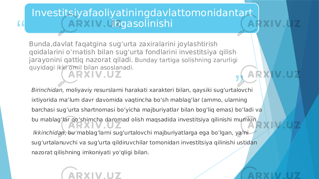 “ ”Investitsiyafaoliyatiningdavlattomonidantart ibgasolinishi Bunda,davlat faqatgina sug‘urta zaxiralarini joylashtirish qoidalarini o‘rnatish bilan sug‘urta fondlarini investitsiya qilish jarayonini qattiq nazorat qiladi. Bunday tartiga solishning zarurligi quyidagi ikki omil bilan asoslanadi. Birinchidan , moliyaviy resurslarni harakati xarakteri bilan, qaysiki sug‘urtalovchi ixtiyorida ma’lum davr davomida vaqtincha bo‘sh mablag‘lar (ammo, ularning barchasi sug‘urta shartnomasi bo‘yicha majburiyatlar bilan bog‘liq emas) bo‘ladi va bu mablag‘lar qo‘shimcha daromad olish maqsadida investitsiya qilinishi mumkin. Ikkinchidan , bu mablag‘larni sug‘urtalovchi majburiyatlarga ega bo‘lgan, ya’ni sug‘urtalanuvchi va sug‘urta qildiruvchilar tomonidan investitsiya qilinishi ustidan nazorat qilishning imkoniyati yo‘qligi bilan. 