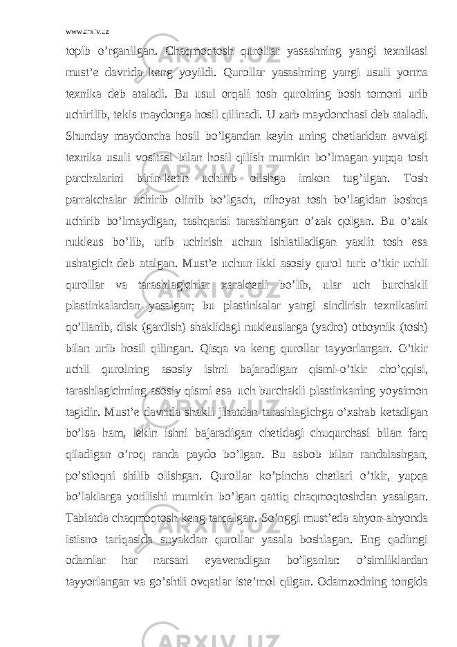 www.arxiv.uz topib o’rganilgan. Chaqmoqtosh qurollar yasashning yangi texnikasi must’e davrida keng yoyildi. Qurollar yasashning yangi usuli yorma texnika deb ataladi. Bu usul orqali tosh qurolning bosh tomoni urib uchirilib, tekis maydonga hosil qilinadi. U zarb maydonchasi deb ataladi. Shunday maydoncha hosil bo’lgandan keyin uning chetlaridan avvalgi texnika usuli vositasi bilan hosil qilish mumkin bo’lmagan yupqa tosh parchalarini birin-ketin uchirib olishga imkon tug’ilgan. Tosh parrakchalar uchirib olinib bo’lgach, nihoyat tosh bo’lagidan boshqa uchirib bo’lmaydigan, tashqarisi tarashlangan o’zak qolgan. Bu o’zak nukleus bo’lib, urib uchirish uchun ishlatiladigan yaxlit tosh esa ushatgich deb atalgan. Must’e uchun ikki asosiy qurol turi: o’tkir uchli qurollar va tarashlagichlar xarakterli bo’lib, ular uch burchakli plastinkalardan yasalgan; bu plastinkalar yangi sindirish texnikasini qo’llanib, disk (gardish) shaklidagi nukleuslarga (yadro) otboynik (tosh) bilan urib hosil qilingan. Qisqa va keng qurollar tayyorlangan. O’tkir uchli qurolning asosiy ishni bajaradigan qismi-o’tkir cho’qqisi, tarashlagichning asosiy qismi esa–uch burchakli plastinkaning yoysimon tagidir. Must’e davrida shakli jihatdan tarashlagichga o’xshab ketadigan bo’lsa ham, lekin ishni bajaradigan chetidagi chuqurchasi bilan farq qiladigan o’roq randa paydo bo’lgan. Bu asbob bilan randalashgan, po’stloqni shilib olishgan. Qurollar ko’pincha chetlari o’tkir, yupqa bo’laklarga yorilishi mumkin bo’lgan qattiq chaqmoqtoshdan yasalgan. Tabiatda chaqmoqtosh keng tarqalgan. So’nggi must’eda ahyon-ahyonda istisno tariqasida suyakdan qurollar yasala boshlagan. Eng qadimgi odamlar har narsani eyaveradigan bo’lganlar: o’simliklardan tayyorlangan va go’shtli ovqatlar iste’mol qilgan. Odamzodning tongida 