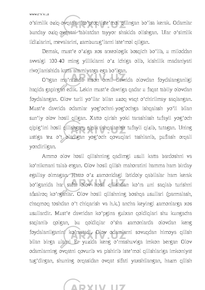 www.arxiv.uz o’simlik oziq-ovqatlar ko’proq iste’mol qilingan bo’lsa kerak. Odamlar bunday oziq-ovqatni tabiatdan tayyor shaklda olishgan. Ular o’simlik ildizlarini, mevalarini, zamburug’larni iste’mol qilgan. Demak, must’e o’ziga xos arxeologik bosqich bo’lib, u miloddan avvalgi 100-40 ming yilliklarni o’z ichiga olib, kishilik madaniyati rivojlanishida katta ahamiyatga ega bo’lgan. O’tgan ma’ruzada inson omil davrida olovdan foydalanganligi haqida gapirgan edik. Lekin must’e davriga qadar u faqat tabiiy olovdan foydalangan. Olov turli yo’llar bilan uzoq vaqt o’chirilmay saqlangan. Must’e davrida odamlar yog’ochni-yog’ochga ishqalash yo’li bilan sun’iy olov hosil qilgan. Xatto qirish yoki tarashlash tufayli yog’och qipig’ini hosil qilishgan, qipik ishqalanish tufayli qizib, tutagan. Uning ustiga tez o’t oladigan yog’och qovuqlari tashlanib, puflash orqali yondirilgan. Ammo olov hosil qilishning qadimgi usuli katta bardoshni va ko’nikmani talab etgan. Olov hosil qilish mahoratini hamma ham birday egallay olmagan. Hatto o’z zamonidagi ibtidoiy qabilalar ham kerak bo’lganida har safar olov hosil qilishdan ko’ra uni saqlab turishni afzalroq ko’rganlar. Olov hosil qilishning boshqa usullari (parmalash, chaqmoq toshdan o’t chiqarish va h.k.) ancha keyingi zamonlarga xos usullardir. Must’e davridan ko’pgina gulxan qoldiqlari shu kungacha saqlanib qolgan, bu qoldiqlar o’sha zamonlarda olovdan keng foydalanilganini ko’rsatadi. Olov odamlarni sovuqdan himoya qilish bilan birga ularni Er yuzida keng o’rnashuviga imkon bergan Olov odamlarning ovqatni qovurib va pishirib iste’mol qilishlariga imkoniyat tug’dirgan, shuning orqasidan ovqat sifati yaxshilangan, hazm qilish 