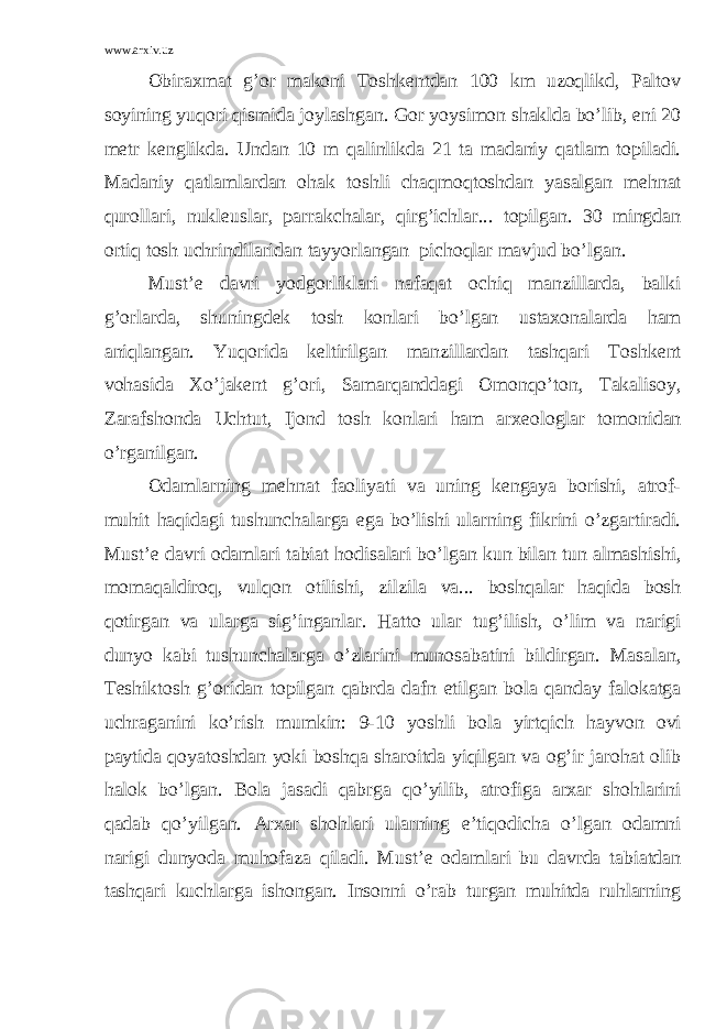 www.arxiv.uz Obiraxmat g’or makoni Toshkentdan 100 km uzoqlikd, Paltov soyining yuqori qismida joylashgan. Gor yoysimon shaklda bo’lib, eni 20 metr kenglikda. Undan 10 m qalinlikda 21 ta madaniy qatlam topiladi. Madaniy qatlamlardan ohak toshli chaqmoqtoshdan yasalgan mehnat qurollari, nukleuslar, parrakchalar, qirg’ichlar... topilgan. 30 mingdan ortiq tosh uchrindilaridan tayyorlangan pichoqlar mavjud bo’lgan. Must’e davri yodgorliklari nafaqat ochiq manzillarda, balki g’orlarda, shuningdek tosh konlari bo’lgan ustaxonalarda ham aniqlangan. Yuqorida keltirilgan manzillardan tashqari Toshkent vohasida Xo’jakent g’ori, Samarqanddagi Omonqo’ton, Takalisoy, Zarafshonda Uchtut, Ijond tosh konlari ham arxeologlar tomonidan o’rganilgan. Odamlarning mehnat faoliyati va uning kengaya borishi, atrof- muhit haqidagi tushunchalarga ega bo’lishi ularning fikrini o’zgartiradi. Must’e davri odamlari tabiat hodisalari bo’lgan kun bilan tun almashishi, momaqaldiroq, vulqon otilishi, zilzila va... boshqalar haqida bosh qotirgan va ularga sig’inganlar. Hatto ular tug’ilish, o’lim va narigi dunyo kabi tushunchalarga o’zlarini munosabatini bildirgan. Masalan, Teshiktosh g’oridan topilgan qabrda dafn etilgan bola qanday falokatga uchraganini ko’rish mumkin: 9-10 yoshli bola yirtqich hayvon ovi paytida qoyatoshdan yoki boshqa sharoitda yiqilgan va og’ir jarohat olib halok bo’lgan. Bola jasadi qabrga qo’yilib, atrofiga arxar shohlarini qadab qo’yilgan. Arxar shohlari ularning e’tiqodicha o’lgan odamni narigi dunyoda muhofaza qiladi. Must’e odamlari bu davrda tabiatdan tashqari kuchlarga ishongan. Insonni o’rab turgan muhitda ruhlarning 