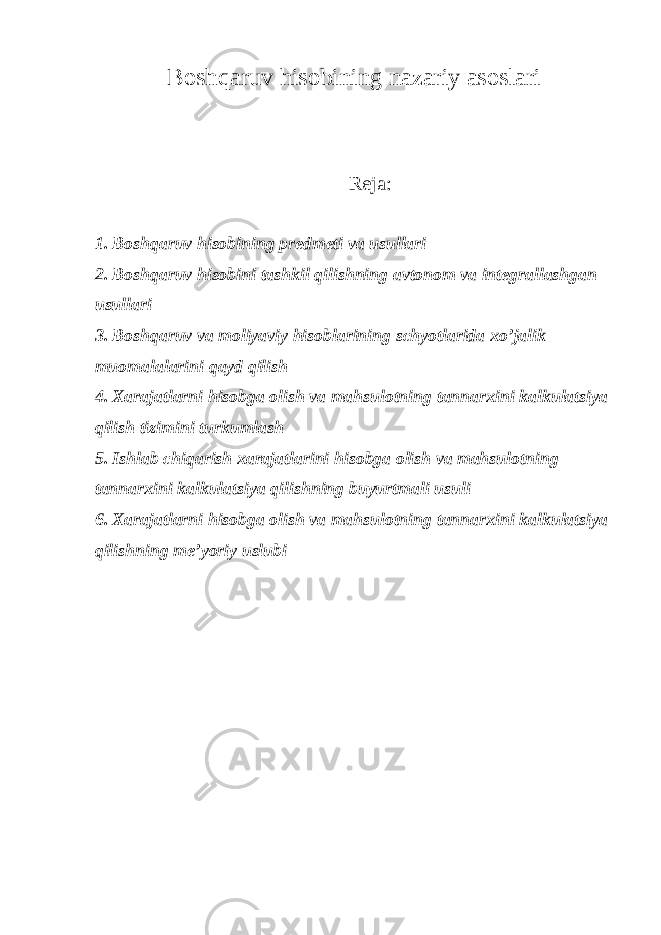 Bosh q aruv hisobining nazariy asoslari Reja: 1. Boshqaruv hisobining predmeti va usullari 2. Boshqaruv hisobini tashkil qilishning avtonom va integrallashgan usullari 3. Boshqaruv va moliyaviy hisoblarining schyotlarida xo’jalik muomalalarini qayd qilish 4. Хarajatlarni hisobga olish va mahsulotning tannarxini kalkulatsiya qilish tizimini turkumlash 5. Ishlab chiqarish xarajatlarini hisobga olish va mahsulotning tannarxini kalkulatsiya qilishning buyurtmali usuli 6. Хarajatlarni hisobga olish va mahsulotning tannarxini kalkulatsiya qilishning me’yoriy uslubi 