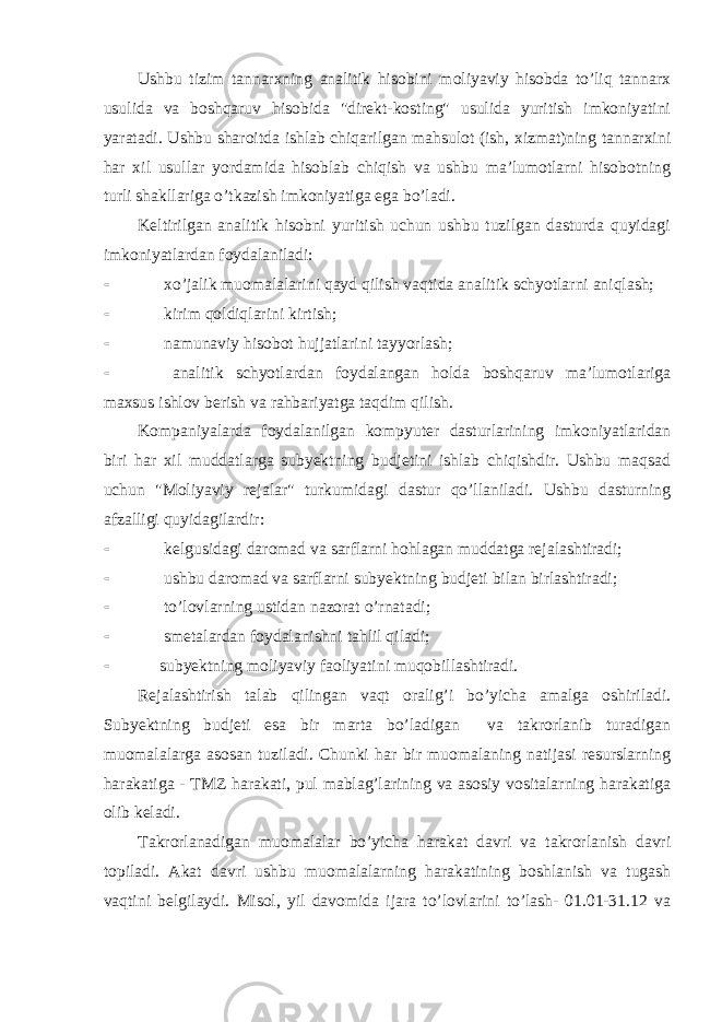 Ushbu tizim tannarxning analitik hisobini moliyaviy hisobda to’liq tannarx usulida va boshqaruv hisobida &#34;direkt-kosting&#34; usulida yuritish imkoniyatini yaratadi. Ushbu sharoitda ishlab chiqarilgan mahsulot (ish, xizmat)ning tannarxini har xil usullar yordamida hisoblab chiqish va ushbu ma’lumotlarni hisobotning turli shakllariga o’tkazish imkoniyatiga ega bo’ladi. Keltirilgan analitik hisobni yuritish uchun ushbu tuzilgan dasturda quyidagi imkoniyatlardan foydalaniladi:  xo’jalik muomalalarini qayd qilish vaqtida analitik schyotlarni aniqlash;  kirim qoldiqlarini kirtish;  namunaviy hisobot hujjatlarini tayyorlash;  analitik schyotlardan foydalangan holda boshqaruv ma’lumotlariga maxsus ishlov berish va rahbariyatga taqdim qilish. Kompaniyalarda foydalanilgan kompyuter dasturlarining imkoniyatlaridan biri har xil muddatlarga subyektning budjetini ishlab chiqishdir. Ushbu maqsad uchun &#34;Moliyaviy rejalar&#34; turkumidagi dastur qo’llaniladi. Ushbu dasturning afzalligi quyidagilardir:  kelgusidagi daromad va sarflarni hohlagan muddatga rejalashtiradi;  ushbu daromad va sarflarni subyektning budjeti bilan birlashtiradi;  to’lovlarning ustidan nazorat o’rnatadi;  smetalardan foydalanishni tahlil qiladi;  subyektning moliyaviy faoliyatini muqobillashtiradi. Rejalashtirish talab qilingan vaqt oralig’i bo’yicha amalga oshiriladi. Subyektning budjeti esa bir marta bo’ladigan va takrorlanib turadigan muomalalarga asosan tuziladi. Chunki har bir muomalaning natijasi resurslarning harakatiga - ТMZ harakati, pul mablag’larining va asosiy vositalarning harakatiga olib keladi. Тakrorlanadigan muomalalar bo’yicha harakat davri va takrorlanish davri topiladi. Akat davri ushbu muomalalarning harakatining boshlanish va tugash vaqtini belgilaydi. Misol, yil davomida ijara to’lovlarini to’lash- 01.01-31.12 va 