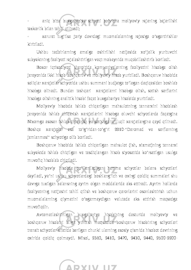  aniq bitta buxgalteriya schyoti bo’yicha moliyaviy rejaning bajarilishi tezkorlik bilan tahlil qilinadi;  zarurat tug’ilsa joriy davrdagi muomalalarning rejasiga o’zgartirishlar kiritiladi. Ushbu tadbirlarning amalga oshirilishi natijasida xo’jalik yurituvchi subyektning faoliyati rejalashtirilgan vaqt mobaynida muqobillashtirib boriladi. Bozor iqtisodiyoti sharoitida kompaniyalarning faoliyatini hisobga olish jarayonida ikki hisob-boshqaruv va moliyaviy hisob yuritiladi. Boshqaruv hisobida soliqlar xarajatlar schyotida ushbu summani budjetga to’lagan daqiqasidan boshlab hisobga olinadi. Bundan tashqari xarajatlarni hisobga olish, sotish sarflarini hisobga olishning analitik hisobi faqat buxgalteriya hisobida yuritiladi. Moliyaviy hisobda ishlab chiqarilgan mahsulotning tannarxini hisoblash jarayonida ishlab chiqarish xarajatlarini hisobga oluvchi schyotlarda faqatgina Nizomga asosan ishlab chiqarish va sotishga ta’lluqli xarajatlargina qayd qilinadi. Boshqa xarajatlar esa to’g’ridan-to’g’ri 9910-&#34;Daromad va sarflarning jamlanmasi&#34; schyotiga olib boriladi. Boshqaruv hisobida ishlab chiqarilgan mahsulot (ish, xizmat)ning tannarxi subyektda ishlab chiqilgan va tasdiqlangan hisob siyosatida ko’rsatilgan usulga muvofiq hisoblab chiqiladi. Moliyaviy hisobda qo’llaniladigan hamma schyotlar balans schyotlari deyiladi, ya’ni ushbu schyotlardagi boshlang’ich va oxirgi qoldiq summalari shu davrga tuzilgan balansning ayrim olgan moddalarida aks ettiradi. Ayrim hollarda faoliyatning natijasini tahlil qilish va boshqaruv qarorlarini osonlashtirish uchun muomalalarning qiymatini o’zgarmaydigan valutada aks ettirish maqsadga muvofiqdir. Avtomatlashtirilgan buxgalteriya hisobining dasturida moliyaviy va boshqaruv hisobini birga yuritish maqsadida boshqaruv hisobining schyotlari tranzit schyotlar sifatida berilgan chunki ularning asosiy qismida hisobot davrining oxirida qoldiq qolmaydi. Misol, 9310, 9410, 9420, 9430, 9440, 9500-9900- 