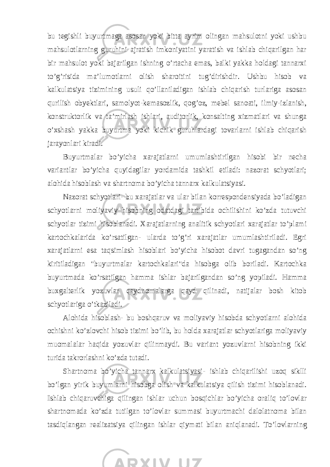 bu tegishli buyurtmaga asosan yoki bitta ayrim olingan mahsulotni yoki ushbu mahsulotlarning guruhini ajratish imkoniyatini yaratish va ishlab chiqarilgan har bir mahsulot yoki bajarilgan ishning o’rtacha emas, balki yakka holdagi tannarxi to’g’risida ma’lumotlarni olish sharoitini tug’dirishdir. Ushbu hisob va kalkulatsiya tizimining usuli qo’llaniladigan ishlab chiqarish turlariga asosan qurilish obyektlari, samolyot-kemasozlik, qog’oz, mebel sanoati, ilmiy-izlanish, konstruktorlik va ta’mirlash ishlari, auditorlik, konsalting xizmatlari va shunga o’xshash yakka buyurtma yoki kichik guruhlardagi tovarlarni ishlab chiqarish jarayonlari kiradi. Buyurtmalar bo’yicha xarajatlarni umumlashtirilgan hisobi bir necha variantlar bo’yicha quyidagilar yordamida tashkil etiladi: nazorat schyotlari; alohida hisoblash va shartnoma bo’yicha tannarx kalkulatsiyasi. Nazorat schyotlari- bu xarajatlar va ular bilan korrespondensiyada bo’ladigan schyotlarni moliyaviy hisobning odatdagi tartibida ochilishini ko’zda tutuvchi schyotlar tizimi hisoblanadi. Х arajatlarning analitik schyotlari xarajatlar to’plami kartochkalarida ko’rsatilgan- ularda to’g’ri xarajatlar umumlashtiriladi. Egri xarajatlarni esa taqsimlash hisoblari bo’yicha hisobot davri tugagandan so’ng kiritiladigan &#34;buyurtmalar kartochkalari&#34;da hisobga olib boriladi. Kartochka buyurtmada ko’rsatilgan hamma ishlar bajarilgandan so’ng yopiladi. Hamma buxgalterlik yozuvlar qaydnomalarga qayd qilinadi, natijalar bosh kitob schyotlariga o’tkaziladi. Alohida hisoblash- bu boshqaruv va moliyaviy hisobda schyotlarni alohida ochishni ko’zlovchi hisob tizimi bo’lib, bu holda xarajatlar schyotlariga moliyaviy muomalalar haqida yozuvlar qilinmaydi. Bu variant yozuvlarni hisobning ikki turida takrorlashni ko’zda tutadi. Shartnoma bo’yicha tannarx kalkulatsiyasi- ishlab chiqarilishi uzoq siklli bo’lgan yirik buyumlarni hisobga olish va kalkulatsiya qilish tizimi hisoblanadi. Ishlab chiqaruvchiga qilingan ishlar uchun bosqichlar bo’yicha oraliq to’lovlar shartnomada ko’zda tutilgan to’lovlar summasi buyurtmachi dalolatnoma bilan tasdiqlangan realizatsiya qilingan ishlar qiymati bilan aniqlanadi. Т o’lovlarning 