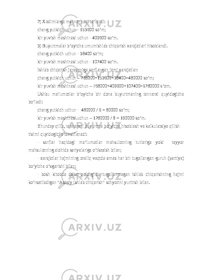 2) Xodimlarga m е hnat haqi t o’ landi: chang yutkich uchun - 153600 s o’ m; kir yuvish mashinasi uchun - 409600 s o’ m. 3) Buyurtmalar b ’o yicha umumishlab chiqarish xarajatlari hisoblandi. chang yutkich uchun - 38400 s o’ m; kir yuvish mashinasi uchun - 102400 s o’ m. Ishlab chiqarish jarayoniga sarflangan jami xarajatlar: chang yutkich uchun – 288000+153600+38400=480000 s o’ m; kir yuvish mashinasi uchun – 768000+409600+102400=1280000 s ’o m. Ushbu ma&#39;lumotlar b ’o yicha bir dona buyurtmaning tannarxi quyidagicha b o’ ladi: chang yutkich uchun - 480000 / 6 = 80000 s o’ m; kir yuvish mashinasi uchun – 1280000 / 8 = 160000 s o’ m. Shunday qilib, tannarxni buyurtma bo’yicha hisoblash va kalkulatsiya qilish tizimi quyidagicha tavsiflanadi: - sarflar haqidagi ma’lumotlar mahsulotning turlariga yoki tayyor mahsulotning alohida seriyalariga o’tkazish bilan; - xarajatlar hajmining oraliq vaqtda emas har bir tugallangan guruh (partiya) bo’yicha o’zgarishi bilan; - bosh kitobda debet qoldig’ida tugallanmagan ishlab chiqarishning hajmi ko’rsatiladigan &#34;Asosiy ishlab chiqarish&#34; schyotini yuritish bilan. 