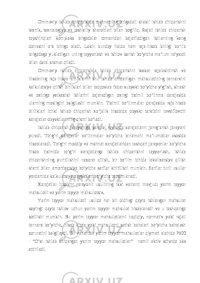 Ommaviy ishlab chiqarishda mehnatning brigadali shakli ishlab chiqarishni texnik , texnologiya va tashkiliy sharoitlari bilan bog ’ liq . Rejali ishlab chiqarish topshiriqlari kompleks brigadalar tomonidan bajariladigan ishlarning keng doirasini o’z ichiga oladi. Lekin bunday holda ham reja-hisob birligi bo’lib brigadaga yuklatilgan uning tayyorlash va ishlov berish bo’yicha ma’lum ro’yxati bilan detal xizmat qiladi. Ommaviy ishlab chiqarishda ishlab chiqarishni tezkor rejalashtirish va hisobning reja-hisob birliklarini shu ishlab chiqarilgan mahsulotining tannarxini kalkulatsiya qilish birliklari bilan taqqoslab faqat subyekt bo’yicha yig’ish, sinash va oxiriga yetkazish ishlarini bajaradigan oxirgi tizimli bo’linma darajasida ularning mosligini belgilashi mumkin. Т izimli bo’linmalar darajasida reja-hisob birliklari ichki ishlab chiqarish xo’jalik hisobida obyekt tarkibini tavsiflovchi xarajatlar obyektlarining qismi bo’ladi. Ishlab chiqarish jarayoniga parallel ravishda xarajatlarni jamg’arish jarayoni yuradi. Т o’g’ri xarajatlar bo’linmalar bo’yicha birlamchi ma’lumotlar asosida hisoblanadi. Т o’g’ri moddiy va mehnat xarajatlaridan tashqari jarayonlar bo’yicha hisob tizimida to’g’ri xarajatlarga ishlab chiqarishni tayyorlash, ishlab chiqarishning yuritilishini nazorat qilish, bir bo’lim ichida lokalizatsiya qilish sharti bilan amortizatsiya bo’yicha sarflar kiritilishi mumkin. Sarflar turli usullar yordamida kalkulatsiya obyektlari bo’yicha taqsimlanadi. Xarajatlar h isobini jarayonli usulining ikki varianti mavjud : yarim tayyor mahsulotli va yarim tayyor mahsulotsiz . Yarim tayyor mahsulotli usulda har bir oldingi qayta ishlangan mahsulot k е yingi qayta ishlov uchun yarim tayyor mahsulot hisoblanadi va u tashqariga sotilishi mumkin . Bu yarim tayyor mahsulotlarni haqiqiy , normativ yoki r е jali tannarx b o’ yicha , hisob - kitob yoki mahsulotni sotish baholari b o’ yicha baholash zaruratini b е lgilaydi . Bu variantda yarim tayyor mahsulotlar qiymati alohida 2100 - “O’ zi ishlab chiqargan yarim tayyor mahsulotlar ” nomli aktiv sch е tda aks ettiriladi . 