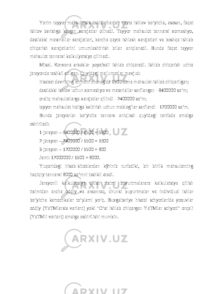 Yarim tayyor mahsulotsiz usulda har bir qayta ishlov b o’ yicha , asosan , faqat ishlov b е rishga k е tgan xarajatlar olinadi . Tayyor mahsulot tannarxi xomashyo , dastlabki mat е riallar xarajatlari , barcha qayta ishlash xarajatlari va boshqa ishlab chiqarish xarajatlarini umumlashtirish bilan aniqlanadi . Bunda faqat tayyor mahsulot tannarxi kalkulyatsiya qilinadi . Misol . Korxona erkaklar poyafzali ishlab chiqaradi . Ishlab chiqarish uchta jarayonda tashkil etilgan . Quyidagi ma &#39; lumotlar mavjud : hisobot davrining birinchi choragida 1500 dona mahsulot ishlab chiqarilgan ; dastlabki ishlov uchun xomashyo va mat е riallar sarflangan - 8400000 s o’ m ; oraliq mahsulotlarga xarajatlar qilindi - 2400000 s o’ m ; tayyor mahsulot holiga k е ltirish uchun mablag’lar sarflandi - 1200000 s o’ m. Bunda jarayonlar b o’ yicha tannarx aniqlash quyidagi tartibda amalga oshiriladi: 1-jarayon – 8400000 / 1500 = 5600 2-jarayon – 2400000 / 1500 = 1600 3-jarayon – 1200000 / 1500 = 800 Jami: 12000000 / 1500 = 8000. Yuqoridagi hisob-kitoblardan k ў rinib turibdiki, bir birlik mahsulotning haqiqiy tannarxi 8000 s o’ mni tashkil etadi. Jarayonli kalkulatsiya qilish tizimi buyurtmalararo kalkulatsiya qilish tizimidan ancha oddiy va arzonroq, chunki buyurtmalar va individual ishlar bo’yicha kartochkalar to’plami yo’q. Buxgalteriya hisobi schyotlarida yozuvlar oddiy (YaТMlarsiz variant) yoki &#34;O’zi ishlab chiqargan YaТMlar schyoti&#34; orqali (YaТMli variant) amalga oshirilishi mumkin. 