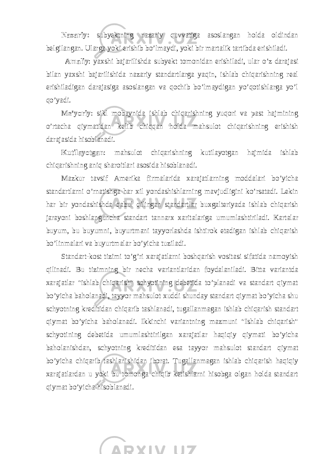 Nazariy: subyektning nazariy quvvatiga asoslangan holda oldindan belgilangan. Ularga yoki erishib bo’lmaydi, yoki bir martalik tartibda erishiladi. Amaliy : yaxshi bajarilishda subyekt tomonidan erishiladi, ular o’z darajasi bilan yaxshi bajarilishida nazariy standartlarga yaqin, ishlab chiqarishning real erishiladigan darajasiga asoslangan va qochib bo’lmaydigan yo’qotishlarga yo’l qo’yadi. M e’yoriy : sikl mobaynida ishlab chiqarishning yuqori va past hajmining o’rtacha qiymatidan kelib chiqqan holda mahsulot chiqarishning erishish darajasida hisoblanadi. Kutilayotgan : mahsulot chiqarishning kutilayotgan hajmida ishlab chiqarishning aniq sharoitlari asosida hisoblanadi. Mazkur tavsif Amerika firmalarida xarajatlarning moddalari bo’yicha standartlarni o’rnatishga har xil yondashishlarning mavjudligini ko’rsatadi. Lekin har bir yondashishda qabul qilingan standartlar buxgalteriyada ishlab chiqarish jarayoni boshlanguncha standart tannarx xaritalariga umumlashtiriladi. Kartalar buyum, bu buyumni, buyurtmani tayyorlashda ishtirok etadigan ishlab chiqarish bo’linmalari va buyurtmalar bo’yicha tuziladi. Standart-kost tizimi to’g’ri xarajatlarni boshqarish vositasi sifatida namoyish qilinadi. Bu tizimning bir necha variantlaridan foydalaniladi. Bitta variantda xarajatlar &#34;ishlab chiqarish&#34; schyotining debetida to’planadi va standart qiymat bo’yicha baholanadi, tayyor mahsulot xuddi shunday standart qiymat bo’yicha shu schyotning kreditidan chiqarib tashlanadi, tugallanmagan ishlab chiqarish standart qiymat bo’yicha baholanadi. Ikkinchi variantning mazmuni &#34;Ishlab chiqarish&#34; schyotining debetida umumlashtirilgan xarajatlar haqiqiy qiymati bo’yicha baholanishdan, schyotning kreditidan esa tayyor mahsulot standart qiymat bo’yicha chiqarib tashlanishidan iborat. Т ugallanmagan ishlab chiqarish haqiqiy xarajatlardan u yoki bu tomonga chiqib ketishlarni hisobga olgan holda standart qiymat bo’yicha hisoblanadi. 