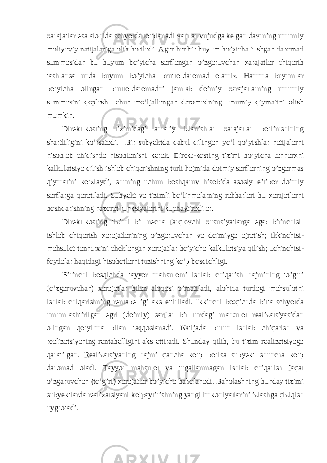 xarajatlar esa alohida schyotda to’planadi va ular vujudga kelgan davrning umumiy moliyaviy natijalariga olib boriladi. Agar har bir buyum bo’yicha tushgan daromad summasidan bu buyum bo’yicha sarflangan o’zgaruvchan xarajatlar chiqarib tashlansa unda buyum bo’yicha brutto-daromad olamiz. Hamma buyumlar bo’yicha olingan brutto-daromadni jamlab doimiy xarajatlarning umumiy summasini qoplash uchun mo’ljallangan daromadning umumiy qiymatini olish mumkin. Direkt-kosting tizimidagi amaliy izlanishlar xarajatlar bo’linishining shartliligini ko’rsatadi. Bir subyektda qabul qilingan yo’l qo’yishlar natijalarni hisoblab chiqishda hisoblanishi kerak. Direkt-kosting tizimi bo’yicha tannarxni kalkulatsiya qilish ishlab chiqarishning turli hajmida doimiy sarflarning o’zgarmas qiymatini ko’zlaydi, shuning uchun boshqaruv hisobida asosiy e’tibor doimiy sarflarga qaratiladi. Subyekt va tizimli bo’linmalarning rahbarlari bu xarajatlarni boshqarishning nazorat funksiyalarini kuchaytiradilar. Direkt-kosting tizimi bir necha farqlovchi xususiyatlarga ega: birinchisi- ishlab chiqarish xarajatlarining o’zgaruvchan va doimiyga ajratish; ikkinchisi- mahsulot tannarxini cheklangan xarajatlar bo’yicha kalkulatsiya qilish; uchinchisi- foydalar haqidagi hisobotlarni tuzishning ko’p bosqichligi. Birinchi bosqichda tayyor mahsulotni ishlab chiqarish hajmining to’g’ri (o’zgaruvchan) xarajatlar bilan aloqasi o’rnatiladi, alohida turdagi mahsulotni ishlab chiqarishning rentabelligi aks ettiriladi. Ikkinchi bosqichda bitta schyotda umumlashtirilgan egri (doimiy) sarflar bir turdagi mahsulot realizatsiyasidan olingan qo’yilma bilan taqqoslanadi. Natijada butun ishlab chiqarish va realizatsiyaning rentabelligini aks ettiradi. Shunday qilib, bu tizim realizatsiyaga qaratilgan. Realizatsiyaning hajmi qancha ko’p bo’lsa subyekt shuncha ko’p daromad oladi. Т ayyor mahsulot va tugallanmagan ishlab chiqarish faqat o’zgaruvchan (to’g’ri) xarajatlar bo’yicha baholanadi. Baholashning bunday tizimi subyektlarda realizatsiyani ko’paytirishning yangi imkoniyatlarini izlashga qiziqish uyg’otadi. 