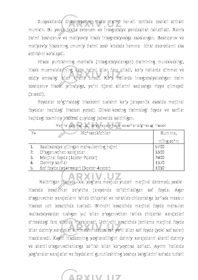 Subyektlarda direkt-kosting hisobi tizimi har-xil tartibda tashkil etilishi mumkin. Bu yerda ikkita avtonom va integratsiya yondashish ishlatiladi. Х arris tizimi boshqaruv va moliyaviy hisob integratsiyasiga asoslangan. Boshqaruv va moliyaviy hisobning umumiy tizimi bosh kitobda hamma ichki oborotlarni aks ettirishni ko’zlaydi. Hisob yuritishning monistik (integratsiyalangan) tizimining murakkabligi, hisob muomalalarining katta hajmi bilan farq qiladi, ko’p hollarda qimmat va oddiy emasligi bilan ajralib turadi. Ko’p hollarda integratsiyalashgan tizim boshqaruv hisobi prinsipiga, ya’ni tijorat sirlarini saqlashga rioya qilmaydi (buzadi). Foydalar to’g’risidagi hisobotni tuzishni ko’p jarayonlik asosida marjinal foydalar haqidagi hisobot yotadi. Direkt-kosting tizimidagi foyda va sarflar haqidagi taxminiy hisoboti quyidagi jadvalda keltirilgan. Marjinal daromad usuli bo’yicha daromadlar va sarflar to’g’risidagi hisobot № Ko’rsatkichlar Summa, ming so’m 1. Realizatsiya qilingan mahsulotning hajmi 5700 2. O’zgaruvchan xarajatlar 3300 3. Marjinal foyda (1qator-2qator) 2400 4. Doimiy sarflar 1370 5. Sof foyda (yoki zarar) (3qator-4qator) 1030 Keltirilgan hisobda ikki pog’ona mavjud: yuqori- marjinal daromad; pastki- hisobda bosqichlar bo’yicha jarayonda to’ldiriladigan sof foyda. Agar o’zgaruvchan xarajatlarni ishlab chiqarish va noishlab chiqarishga bo’lsak mazkur hisobot uch bosqichda tuziladi. Birinchi bosqichda marjinal foyda mahsulot realizatsiyasidan tushgan pul bilan o’zgaruvchan ishlab chiqarish xarajatlari o’rtasidagi farq sifatida hisoblanadi. Uchinchi bosqichda jamlama marjinal foyda bilan doimiy xarajatlar summasini taqqoslash yo’li bilan sof foyda (yoki sof zarar) hisoblanadi. Keyin hisobotning pog’onaliligini doimiy xarajatlarni shartli-doimiy va shartli-o’zgaruvchanlarga bo’lish bilan ko’paytirsa bo’ladi. Ayrim hollarda pog’onalar xarajatlar va foydalarni guruhlashning boshqa belgilarini ko’zda tutishi 