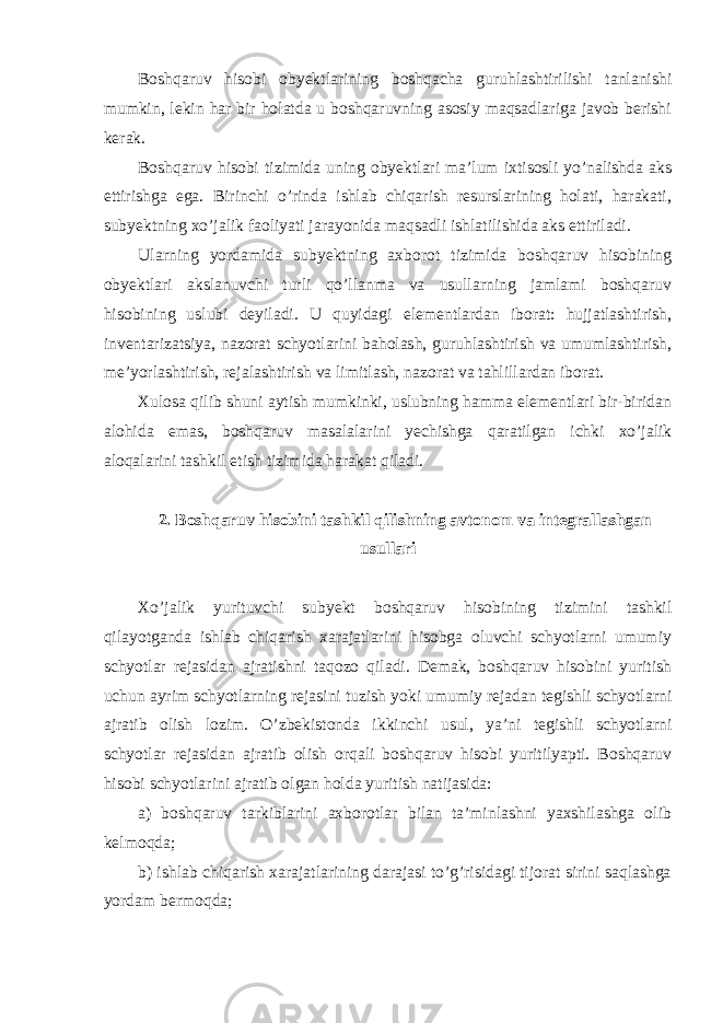 Boshqaruv hisobi obyektlarining boshqacha guruhlashtirilishi tanlanishi mumkin, lekin har bir holatda u boshqaruvning asosiy maqsadlariga javob berishi kerak. Boshqaruv hisobi tizimida uning obyektlari ma’lum ixtisosli yo’nalishda aks ettirishga ega. Birinchi o’rinda ishlab chiqarish resurslarining holati, harakati, subyektning xo’jalik faoliyati jarayonida maqsadli ishlatilishida aks ettiriladi. Ularning yordamida subyektning axborot tizimida boshqaruv hisobining obyektlari akslanuvchi turli qo’llanma va usullarning jamlami boshqaruv hisobining uslubi deyiladi. U quyidagi elementlardan iborat: hujjatlashtirish, inventarizatsiya, nazorat schyotlarini baholash, guruhlashtirish va umumlashtirish, me’yorlashtirish, rejalashtirish va limitlash, nazorat va tahlillardan iborat. Хulosa qilib shuni aytish mumkinki, uslubning hamma elementlari bir-biridan alohida emas, boshqaruv masalalarini yechishga qaratilgan ichki xo’jalik aloqalarini tashkil etish tizimida harakat qiladi. 2. Boshqaruv hisobini tashkil qilishning avtonom va integrallashgan usullari Хo’jalik yurituvchi subyekt boshqaruv hisobining tizimini tashkil qilayotganda ishlab chiqarish xarajatlarini hisobga oluvchi schyotlarni umumiy schyotlar rejasidan ajratishni taqozo qiladi. Demak, boshqaruv hisobini yuritish uchun ayrim schyotlarning rejasini tuzish yoki umumiy rejadan tegishli schyotlarni ajratib olish lozim. O’zbekistonda ikkinchi usul, ya’ni tegishli schyotlarni schyotlar rejasidan ajratib olish orqali boshqaruv hisobi yuritilyapti. Boshqaruv hisobi schyotlarini ajratib olgan holda yuritish natijasida: a) boshqaruv tarkiblarini axborotlar bilan ta’minlashni yaxshilashga olib kelmoqda; b) ishlab chiqarish xarajatlarining darajasi to’g’risidagi tijorat sirini saqlashga yordam bermoqda; 