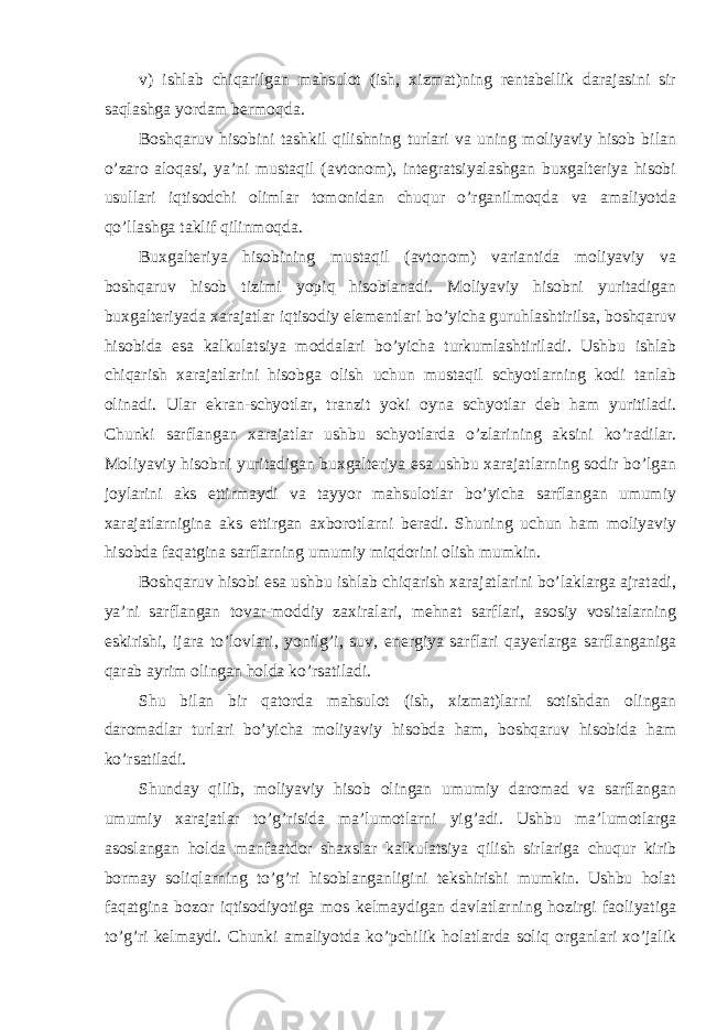 v) ishlab chiqarilgan mahsulot (ish, xizmat)ning rentabellik darajasini sir saqlashga yordam bermoqda. Boshqaruv hisobini tashkil qilishning turlari va uning moliyaviy hisob bilan o’zaro aloqasi, ya’ni mustaqil (avtonom), integratsiyalashgan buxgalteriya hisobi usullari iqtisodchi olimlar tomonidan chuqur o’rganilmoqda va amaliyotda qo’llashga taklif qilinmoqda. Buxgalteriya hisobining mustaqil (avtonom) variantida moliyaviy va boshqaruv hisob tizimi yopiq hisoblanadi. Moliyaviy hisobni yuritadigan buxgalteriyada xarajatlar iqtisodiy elementlari bo’yicha guruhlashtirilsa, boshqaruv hisobida esa kalkulatsiya moddalari bo’yicha turkumlashtiriladi. Ushbu ishlab chiqarish xarajatlarini hisobga olish uchun mustaqil schyotlarning kodi tanlab olinadi. Ular ekran-schyotlar, tranzit yoki oyna schyotlar deb ham yuritiladi. Chunki sarflangan xarajatlar ushbu schyotlarda o’zlarining aksini ko’radilar. Moliyaviy hisobni yuritadigan buxgalteriya esa ushbu xarajatlarning sodir bo’lgan joylarini aks ettirmaydi va tayyor mahsulotlar bo’yicha sarflangan umumiy xarajatlarnigina aks ettirgan axborotlarni beradi. Shuning uchun ham moliyaviy hisobda faqatgina sarflarning umumiy miqdorini olish mumkin. Boshqaruv hisobi esa ushbu ishlab chiqarish xarajatlarini bo’laklarga ajratadi, ya’ni sarflangan tovar-moddiy zaxiralari, mehnat sarflari, asosiy vositalarning eskirishi, ijara to’lovlari, yonilg’i, suv, energiya sarflari qayerlarga sarflanganiga qarab ayrim olingan holda ko’rsatiladi. Shu bilan bir qatorda mahsulot (ish, xizmat)larni sotishdan olingan daromadlar turlari bo’yicha moliyaviy hisobda ham, boshqaruv hisobida ham ko’rsatiladi. Shunday qilib, moliyaviy hisob olingan umumiy daromad va sarflangan umumiy xarajatlar to’g’risida ma’lumotlarni yig’adi. Ushbu ma’lumotlarga asoslangan holda manfaatdor shaxslar kalkulatsiya qilish sirlariga chuqur kirib bormay soliqlarning to’g’ri hisoblanganligini tekshirishi mumkin. Ushbu holat faqatgina bozor iqtisodiyotiga mos kelmaydigan davlatlarning hozirgi faoliyatiga to’g’ri kelmaydi. Chunki amaliyotda ko’pchilik holatlarda soliq organlari xo’jalik 