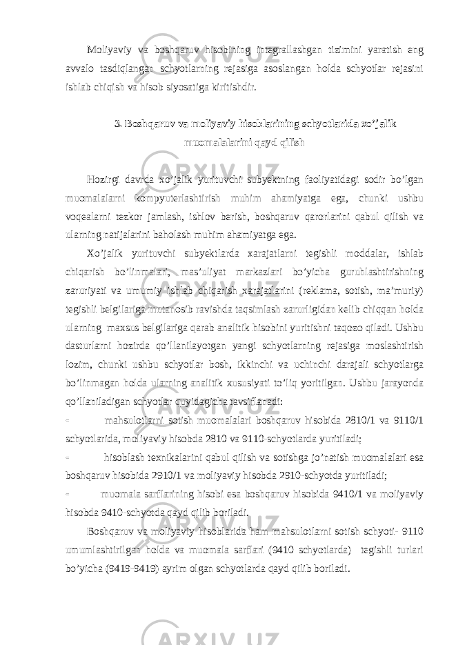 Moliyaviy va boshqaruv hisobining integrallashgan tizimini yaratish eng avvalo tasdiqlangan schyotlarning rejasiga asoslangan holda schyotlar rejasini ishlab chiqish va hisob siyosatiga kiritishdir. 3. Boshqaruv va moliyaviy hisoblarining schyotlarida xo’jalik muomalalarini qayd qilish Hozirgi davrda xo’jalik yurituvchi subyektning faoliyatidagi sodir bo’lgan muomalalarni kompyuterlashtirish muhim ahamiyatga ega, chunki ushbu voqealarni tezkor jamlash, ishlov berish, boshqaruv qarorlarini qabul qilish va ularning natijalarini baholash muhim ahamiyatga ega. Х o’jalik yurituvchi subyektlarda xarajatlarni tegishli moddalar, ishlab chiqarish bo’linmalari, mas’uliyat markazlari bo’yicha guruhlashtirishning zaruriyati va umumiy ishlab chiqarish xarajatlarini (reklama, sotish, ma’muriy) tegishli belgilariga mutanosib ravishda taqsimlash zarurligidan kelib chiqqan holda ularning maxsus belgilariga qarab analitik hisobini yuritishni taqozo qiladi. Ushbu dasturlarni hozirda qo’llanilayotgan yangi schyotlarning rejasiga moslashtirish lozim, chunki ushbu schyotlar bosh, ikkinchi va uchinchi darajali schyotlarga bo’linmagan holda ularning analitik xususiyati to’liq yoritilgan. Ushbu jarayonda qo’llaniladigan schyotlar quyidagicha tavsiflanadi:  mahsulotlarni sotish muomalalari boshqaruv hisobida 2810/1 va 9110/1 schyotlarida, moliyaviy hisobda 2810 va 9110-schyotlarda yuritiladi;  hisoblash texnikalarini qabul qilish va sotishga jo’natish muomalalari esa boshqaruv hisobida 2910/1 va moliyaviy hisobda 2910-schyotda yuritiladi;  muomala sarflarining hisobi esa boshqaruv hisobida 9410/1 va moliyaviy hisobda 9410-schyotda qayd qilib boriladi. Boshqaruv va moliyaviy hisoblarida ham mahsulotlarni sotish schyoti- 9110 umumlashtirilgan holda va muomala sarflari (9410 schyotlarda) tegishli turlari bo’yicha (9419-9419) ayrim olgan schyotlarda qayd qilib boriladi. 